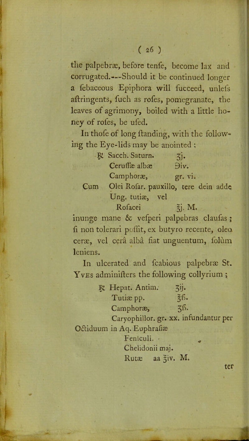 the palpebrae, before tenfe, become lax and corrugated.—Should it be continued longer a febaceous Epiphora will fucceed, unlefs aftringents, fuch as rofes, pomegranate, the leaves of agrimony, boiled with a little ho- ney of rofes, be ufed. In thofe of long {landing, with the follow- ing the Eye-lids may be anointed : Sacch. Saturn. jj. Cerufise albas Blv. Camphorae, gr. vi. Cum Olei Rofar. pauxillo, tere dein adde Ung. tutise, vel Rofacei §j. M. inunge mane & vefperi palpebras claufas; fi non tolerari poffit, ex butyro recente, oleo, cerae, vel cera alba fiat unguentum, folum leniens. In ulcerated and fcabious palpebrae St. Yves adminifters the following collyrium ; I£ Hepat. Antim. gij. Tutise pp. ^r>. Camphorse, 5^' Caryophillor. gr. xx. infundantur per O&iduum in Aq. Euphrafise Feniculi. - m Chelidonii maj. Rutas aa 31V. M. ter