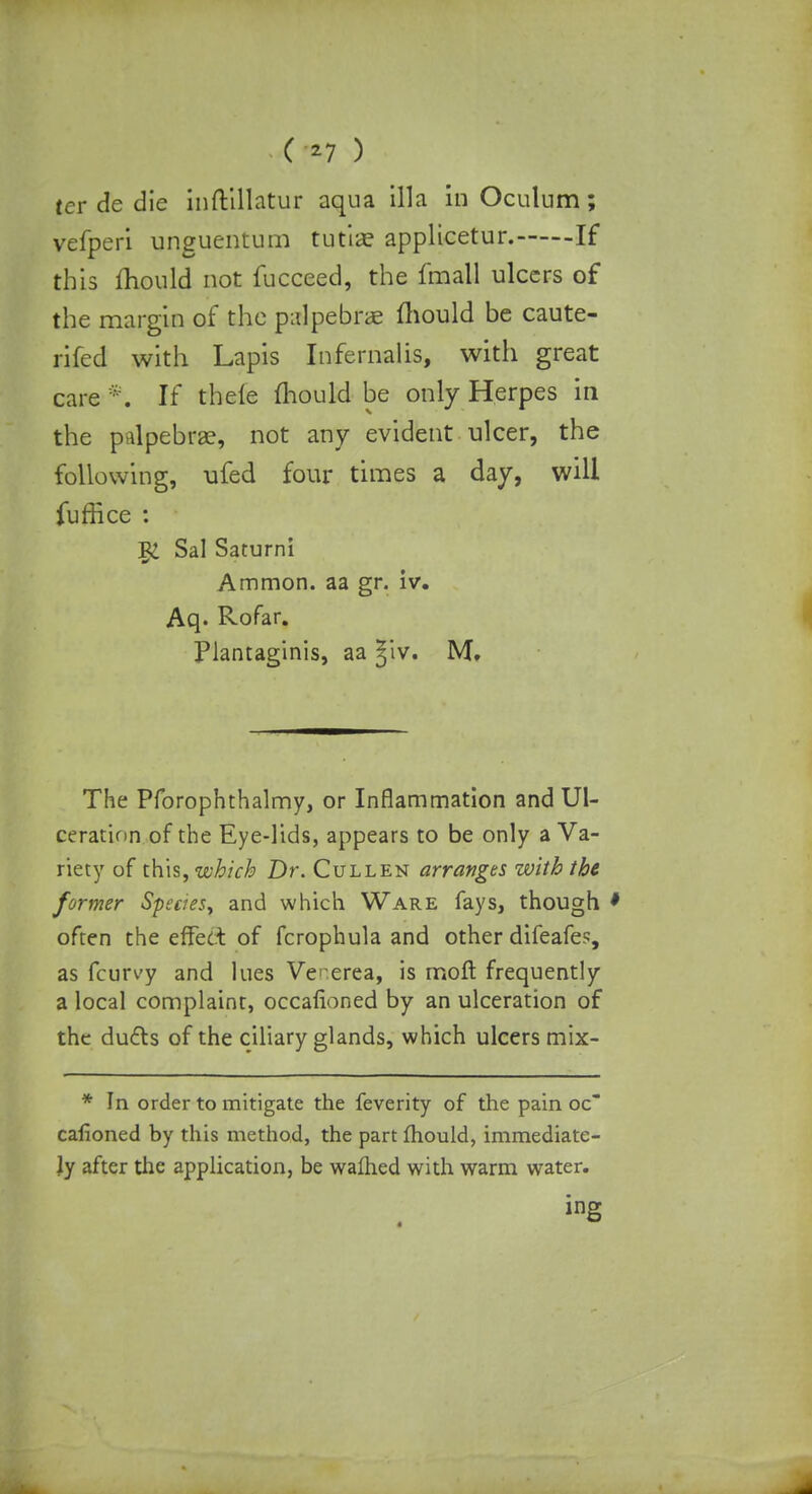 tcr de die inftillatur aqua ilia in Oculum; yefperi unguentum tutia? applicetur. If this mould not fucceed, the fmall ulcers of the margin of the palpebrae mould be caute- rifed with Lapis Infernalis, with great care *. If thele mould be only Herpes in the palpebral, not any evident ulcer, the following, ufed four times a day, will fuffice : 1£ Sal Saturn! Ammon. aa gr. iv. Aq. Rofar. Plantaginis, aa |iv. M. The Pforophthalmy, or Inflammation and Ul- ceration of the Eye-lids, appears to be only a Va- riety of th\s, which Dr. Cullen arranges with the former Species, and which Ware fays, though * often the effect of fcrophula and other difeafes, as fcurvy and lues Venerea, is moft frequently a local complaint, occafioned by an ulceration of the du£ls of the ciliary glands, which ulcers mix- * In order to mitigate the feverity of the pain oc cafioned by this method, the part mould, immediate- ly after the application, be warned with warm water. ing