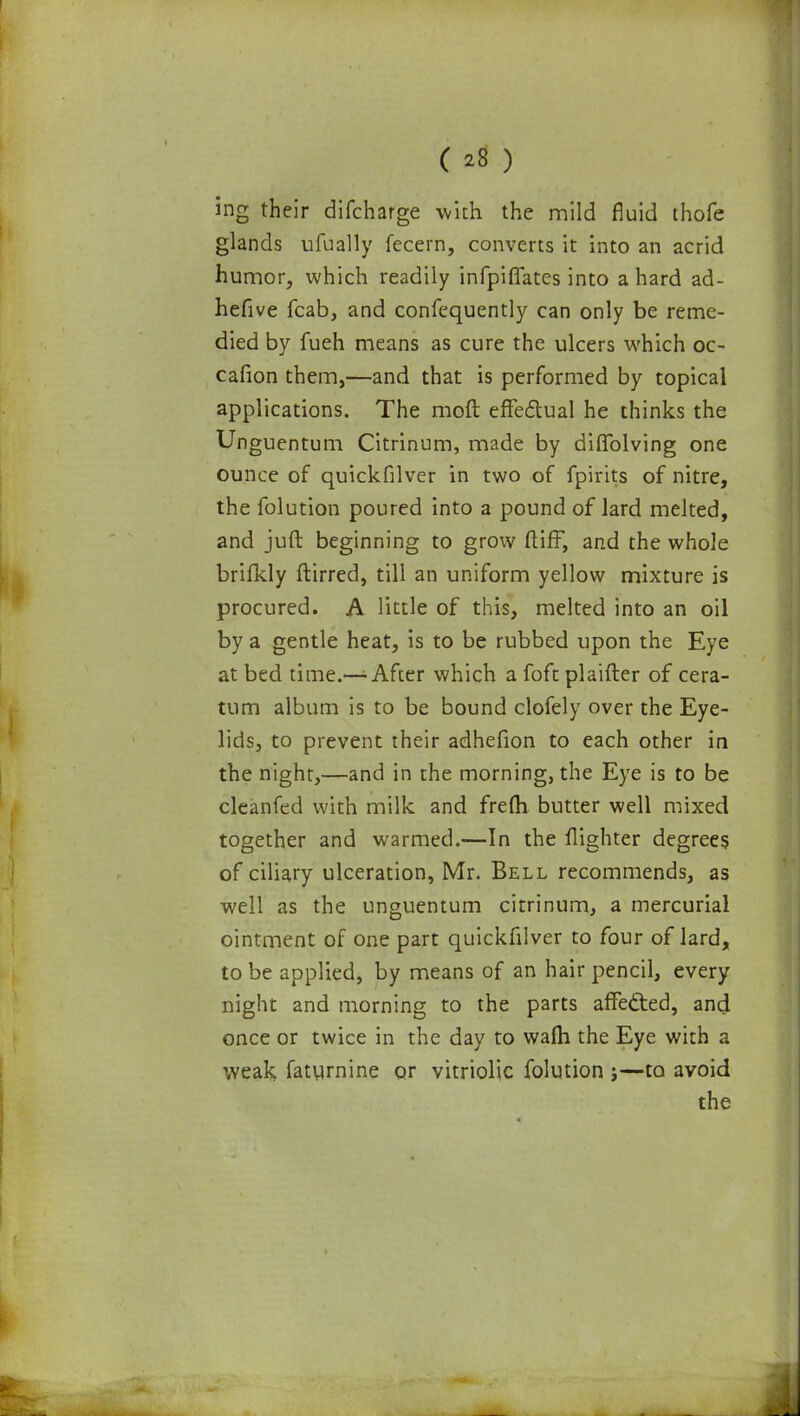 ( ^8 ) ing their difcharge with the mild fluid thofe glands ufually fecern, converts it into an acrid humor, which readily infpiflates into a hard ad- hefive fcab, and confequently can only be reme- died by fueh means as cure the ulcers which oc- cafion them,—and that is performed by topical applications. The moft effectual he thinks the Unguentum Citrinum, made by diflblving one ounce of quickfilver in two of fpirits of nitre, the folution poured into a pound of lard melted, and juft beginning to grow ftiff, and the whole brifkly ftirred, till an uniform yellow mixture is procured. A little of this, melted into an oil by a gentle heat, is to be rubbed upon the Eye at bed time.—-• After which a foft plaifter of cera- tum album is to be bound clofely over the Eye- lids, to prevent their adhefion to each other in the night,—and in the morning, the Eye is to be cleanfed with milk and frefli butter well mixed together and warmed.—In the flighter degrees of ciliary ulceration, Mr. Bell recommends, as well as the unguentum citrinum, a mercurial ointment of one part quickfilver to four of lard, to be applied, by means of an hair pencil, every night and morning to the parts affected, and once or twice in the day to walh the Eye with a weak faturnine or vitriolic folution j—to avoid