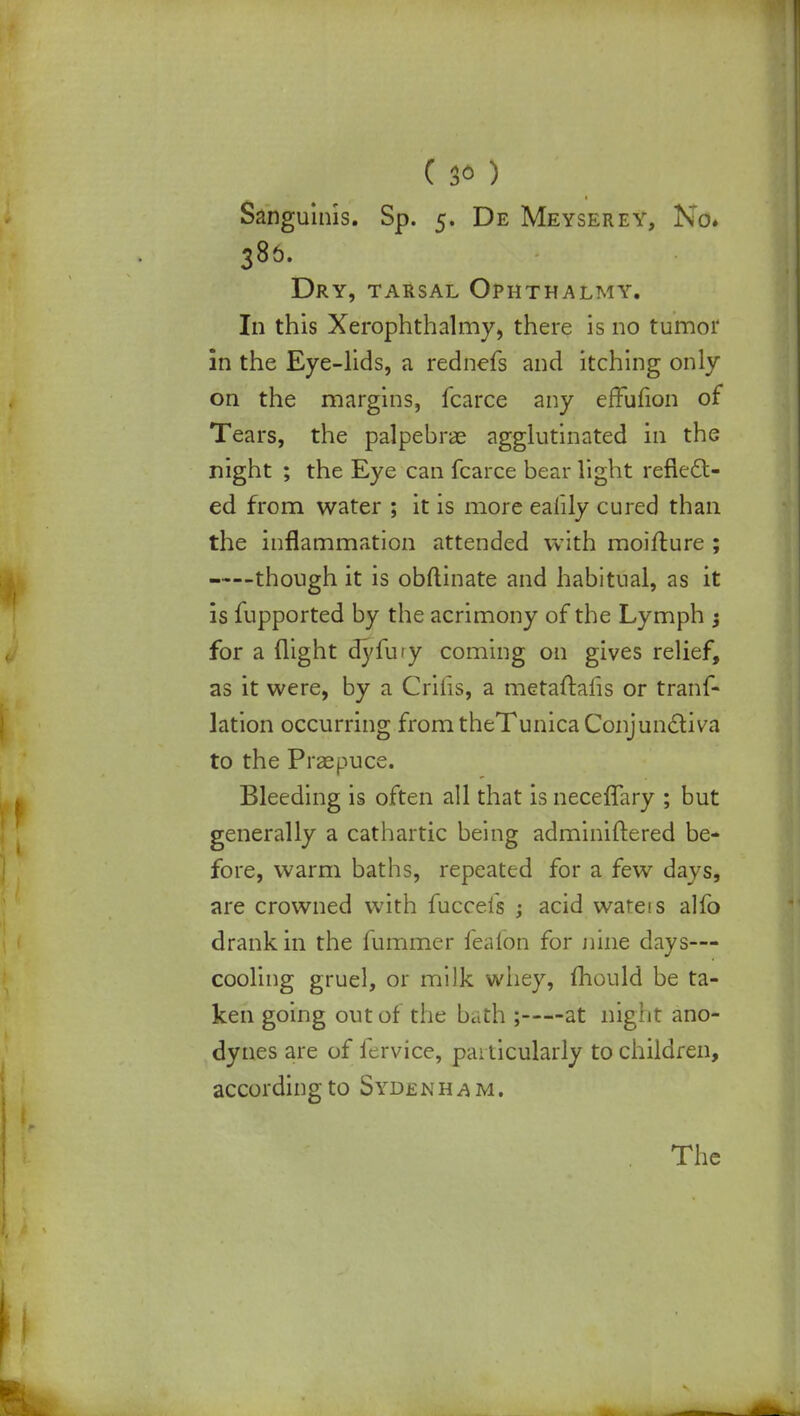 Sanguinis. Sp. 5. De Meyserey, No. 386. Dry, tarsal Ophthalmy. In this Xerophthalmy, there is no tumor in the Eye-lids, a rednefs aud itching only on the margins, fcarce any effufion of Tears, the palpebrae agglutinated in the night ; the Eye can fcarce bear light reflect- ed from water ; it is more eaiily cured than the inflammation attended with moifture ; though it is obftinate and habitual, as it is fupported by the acrimony of the Lymph ; for a flight dyfury coming on gives relief, as it were, by a Crifis, a metaftafis or trans- lation occurring from theTunica Conjunctiva to the Praepuce. Bleeding is often all that is neceffary ; but generally a cathartic being adminiftered be- fore, warm baths, repeated for a few days, are crowned with fucceis ; acid wareis alfo drank in the fummer fealbn for nine days— cooling gruel, or milk whey, mould be ta- ken going out of the bath ; at night ano- dynes are of fervice, particularly to children, according to Sydenham.