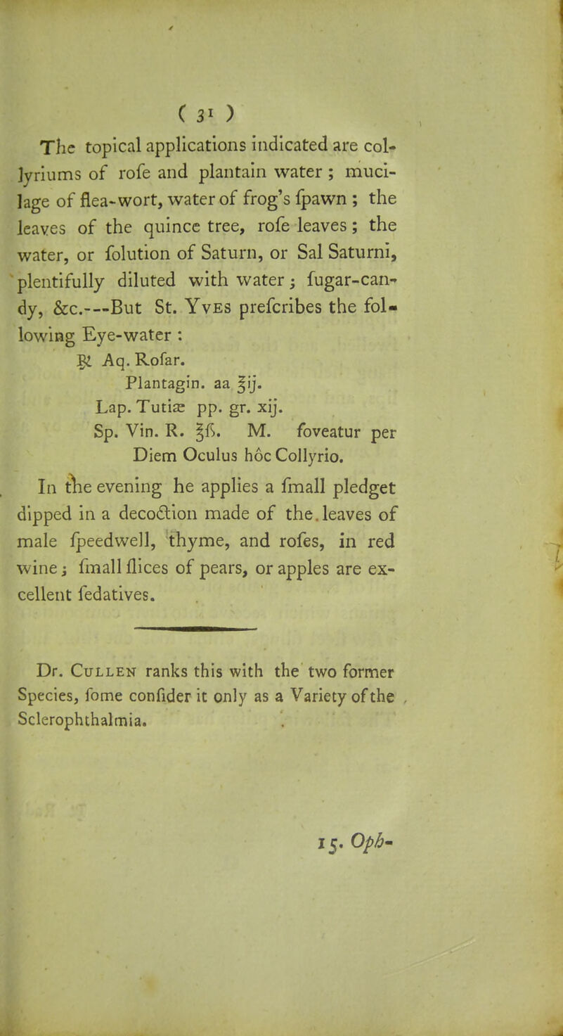 The topical applications indicated are col- lyriums of rofe and plantain water ; muci- lage of flea-wort, water of frog's fpawn ; the leaves of the quince tree, rofe leaves; the water, or folution of Saturn, or Sal Saturni, plentifully diluted with water; fugar-can^ dy, &c—But St. Yves prefcribes the fol- lowing Eye-water : 5i Aq.Rofar. Plantagin. aa Lap. Tutise pp. gr. xij. Sp. Vin. R. M. foveatur per Diem Oculus hoc Collyrio. In the evening he applies a fmall pledget dipped in a decoction made of the.leaves of male fpeedwell, thyme, and rofes, in red wine i fmall flices of pears, or apples are ex- cellent fedatives. Dr. Cullen ranks this with the two former Species, fome confider it only as a Variety of the . Sclerophthalmia. 15. Oph