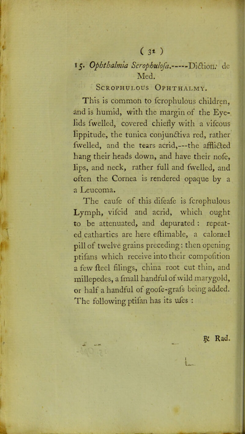 ( 3* ) I5« Ophthalmia Scrophulofa, Diction; de ■P'- : Med* SCROPHULOUS OPHTHALMY. This is common to fcrophulous children, and is humid, with the margin of the Eye- lids fwelled, covered chiefly with a vifcous lippitude, the tunica conjunctiva red, rather fwelled, and the tears acrid,—the affli&ed hang their heads down, and have their nofe, lips, and neck, rather full and fwelled, and often the Cornea is rendered opaque by a a Leucoma. The caufe of this difeafe is fcrophulous Lymph, vifcid and acrid, which ought to be attenuated, and depurated : repeat- ed cathartics are here eftimable, a calomel pill of twelve grains preceding: then opening ptifans which receive into their compofition a few fteel filings, china root cut thin, and millepedes, a fmall handful of wild marygold, or half a handful of goofe-grafs being added. The following ptifan has its uies : Rad.