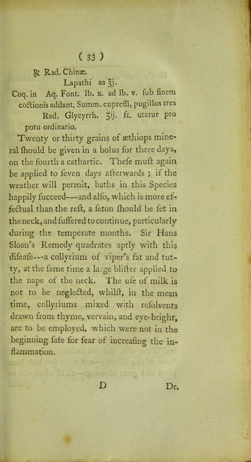 $ Rad. Chinac. Lapathi aa ^j. Coq. in Aq. Font. lb. x. ad lb. v. fub finem coftionis addant. Summ. cupreffi, pugillos tres Rad. Glycyrrh. gij. ft. utatur pro potu ordinario. Twenty or thirty grains of aethiops mine- ral {hould be given in a bolus for three days, on the fourth a cathartic. Thefe muft again be applied to feven days afterwards ; if the weather will permit, baths in this Species happily fucceed—and alfo, which is more ef- fectual than the reft, a feton mould be fet in the neck, and fuffered to continue, particularly during the temperate months. Sir Hans Sloan's Remedy quadrates aptly with this difeafe-—a collyrium of viper's fat and tut- ty, at the fame time a large biifter applied to the nape of the neck. The ufe of milk is not to be neglected, whilft, in the mean time, collyriums mixed with refolvents drawn from thyme, vervain, and eye-bright, are to be employed, which were not in the beginning fafe for fear of increafing the in- flammation. D Dr.