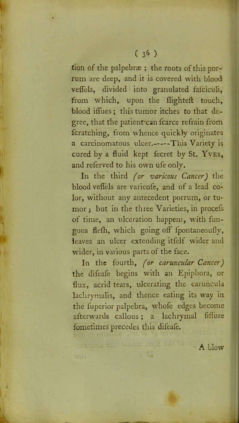 ( 3* ) tion of the palpebrae ; the roots of this por- rum are deep, and it is covered with blood veflels, divided into granulated fafciculi, from which, upon the flighted touch, blood iffues; this tumor itches to that de- gree, that the patient-can fcarce refrain from fcratching, from whence quicldy originates a carcinomatous ulcer. This Variety is cured by a fluid kept fecret by St. Yves, and referved to his own ufe only. In the third (or varicous Cancer) the blood veflels are varicofe, and of a lead co- lor, without any antecedent porrum, or tu- mor but in the three Varieties, in procefs of time, an ulceration happens, with fun- gous flefh, which going off fpontaneoufly, ieaves an ulcer extending itfelf wider and wider, in various parts of the face. In the fourth, (or caruncular Cancer) the difeafe begins with an Epiphora, or flux, acrid tears, ulcerating the caruncula lachrymalis, and thence eating its way in the fuperior palpebra, whofe edges become afterwards callous; a lachrymal fiflure fometimes precedes this difeafe. A blow