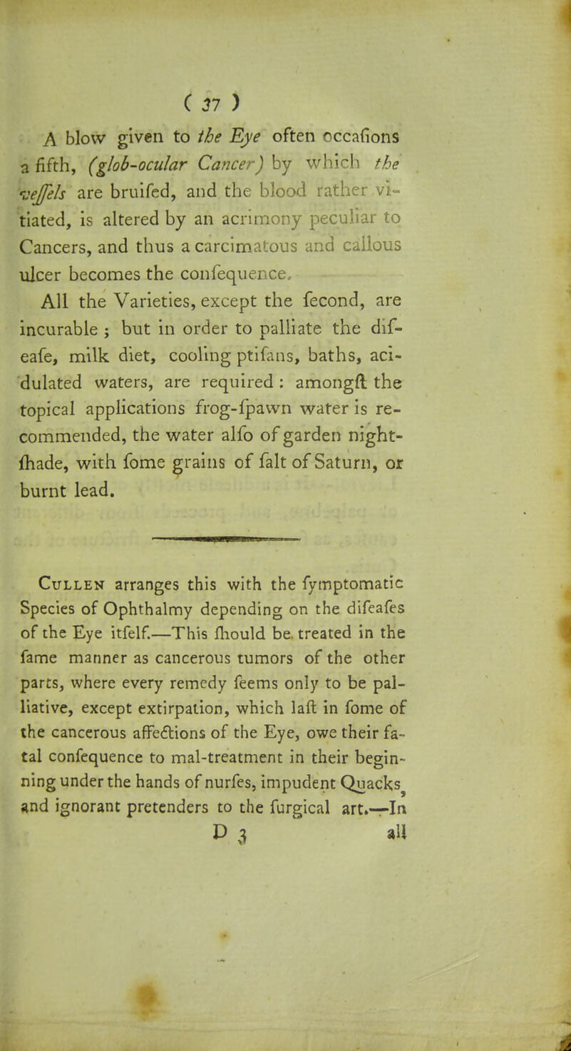 A blow given to the Eye often occafions a fifth, (glob-ocular Cancer) by which the veje/s are bruifed, and the blood rather vi- tiated, is altered by an acrimony peculiar to Cancers, and thus a carcimatous and callous ulcer becomes the confequence. All the Varieties, except the fecond, are incurable ; but in order to palliate the dif- eafe, milk diet, cooling ptilans, baths, aci- dulated waters, are required : amongft the topical applications frog-fpawn water is re- commended, the water alfo of garden night- made, with fome grains of fait of Saturn, or burnt lead. Cullen arranges this with the fymptomatic Species of Ophthalmy depending on the difeafes of the Eye itfelf.—This mould be. treated in the fame manner as cancerous tumors of the other parts, where every remedy feems only to be pal- liative, except extirpation, which laft in fome of the cancerous affections of the Eye, owe their fa- tal confequence to mal-treatment in their begin- ning under the hands of nurfes, impudent Quacks^ and ignorant pretenders to the furgical art.—Irt D 3 all