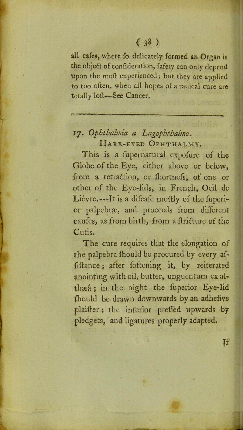 all cafes, where fo delicately formed an Organ is the object of confideration, fafety can only depend upon the molt experienced; but they are applied to too often, when all hopes of a radical cure are totally loft—See Cancer. 17. Ophthalmia a Lagophthalmo. Hare-eyed Ophthalmy, This is a fupernatural expofure of the Globe of the Eye, either above or below, from a retraction, or fhortnefs, of one or other of the Eye-lids, in French, Oeil de Lievre.—It is a difeafe moftly of the fuperi- or palpebral, and proceeds from different caufes, as from biith, from aftridture of the Cutis. The cure requires that the elongation of the palpebra mould be procured by every af- fiftance; after foftening it, by reiterated anointing with oil, butter, unguentum ex al- thaea ; in the night the fuperior Eye-lid fhould be drawn downwards by an adhefive plainer; the inferior preffed upwards by pledgets, and ligatures properly adapted. If