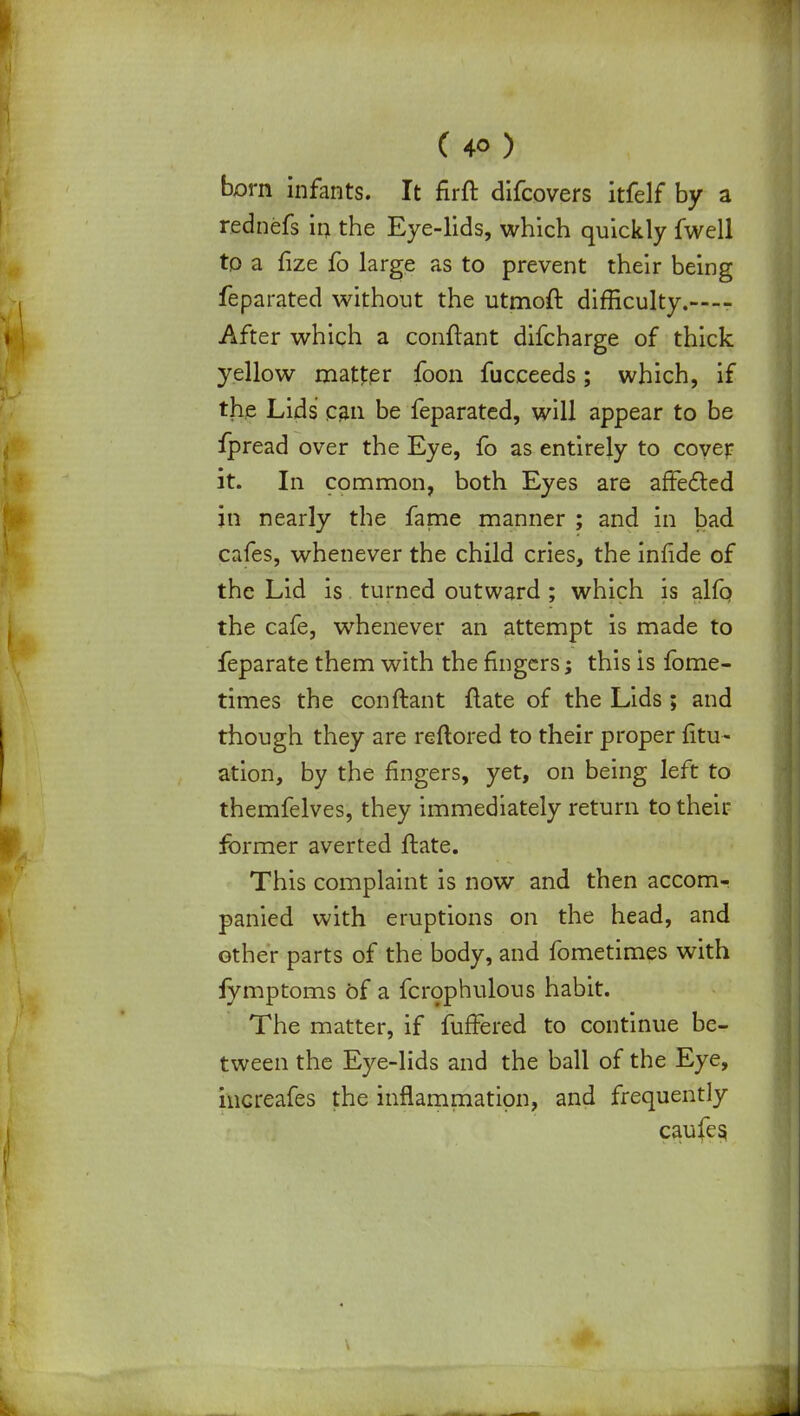 born infants. It firft difcovers itfelf by a rednefs in the Eye-lids, which quickly fwell to a fize fo large as to prevent their being feparated without the utmoft difBculty.—- After which a eonftant difcharge of thick yellow matter foon fucceeds; which, if the Lids can be feparated, will appear to be fpread over the Eye, fo as entirely to cover it. In common, both Eyes are affected in nearly the fame manner ; and in bad cafes, whenever the child cries, the inlide of the Lid is turned outward ; which is alfo the cafe, whenever an attempt is made to feparate them with the fingers; this is fome- times the conftant flate of the Lids; and though they are reftored to their proper fitu- ation, by the fingers, yet, on being left to themfelves, they immediately return to their former averted ftate. This complaint is now and then accom- panied with eruptions on the head, and other parts of the body, and fometimes with jymptoms of a fcrophulous habit. The matter, if fufFered to continue be- tween the Eye-lids and the ball of the Eye, iucreafes the inflammation, and frequently caufes,