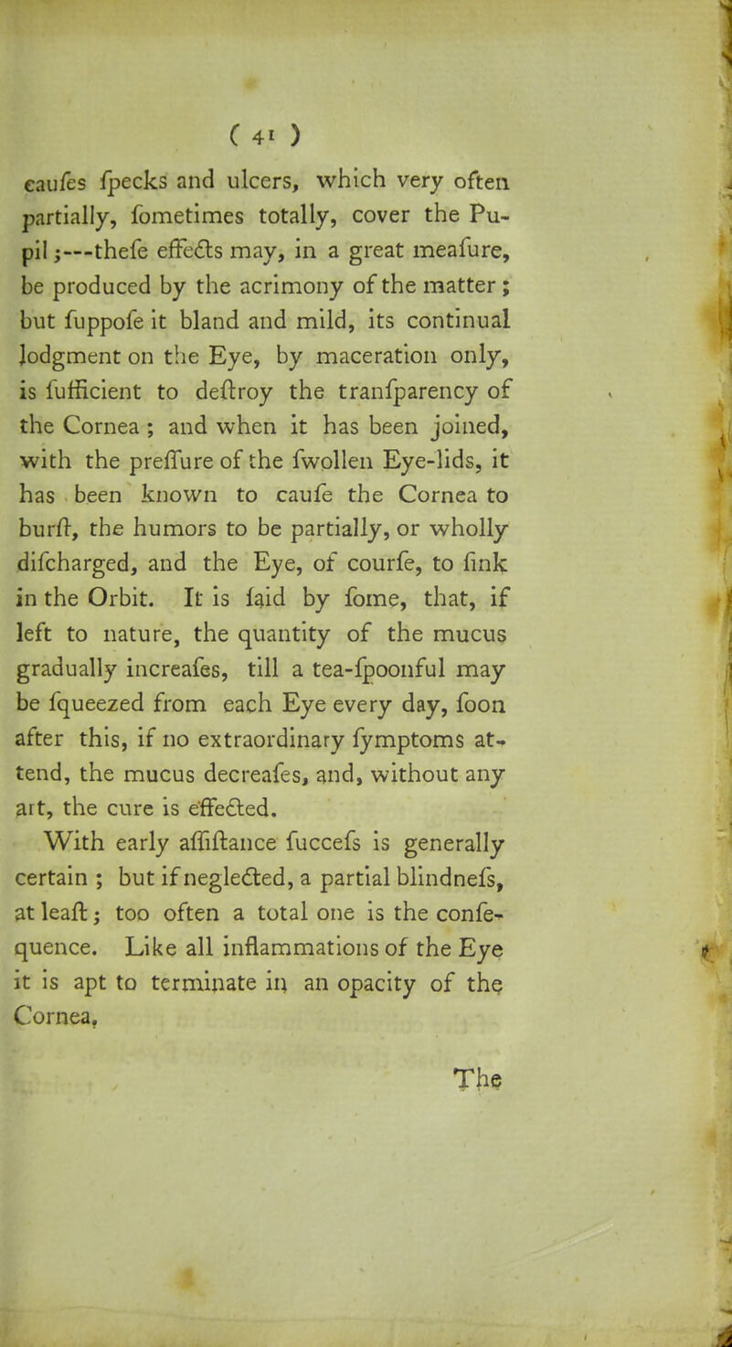 eaufes fpecks and ulcers, which very often partially, fometimes totally, cover the Pu- pil 5—thefe effects may, in a great meafure, be produced by the acrimony of the matter; but fuppofe it bland and mild, its continual lodgment on the Eye, by maceration only, is lufficient to deftroy the tranfparency of the Cornea ; and when it has been joined, with the preffure of the fwollen Eye-lids, it has been known to caufe the Cornea to burfr, the humors to be partially, or wholly difcharged, and the Eye, of courfe, to fink in the Orbit. It is laid by fome, that, if left to nature, the quantity of the mucus gradually increafes, till a tea-fpoonful may be fqueezed from each Eye every day, foon after this, if no extraordinary fymptoms at- tend, the mucus decreafes, and, without any art, the cure is effected. With early afliftance fuccefs is generally certain ; but if neglected, a partial blindnefs, at lealt; too often a total one is the confe- quence. Like all inflammations of the Eye it is apt to terminate in an opacity of the Cornea. The