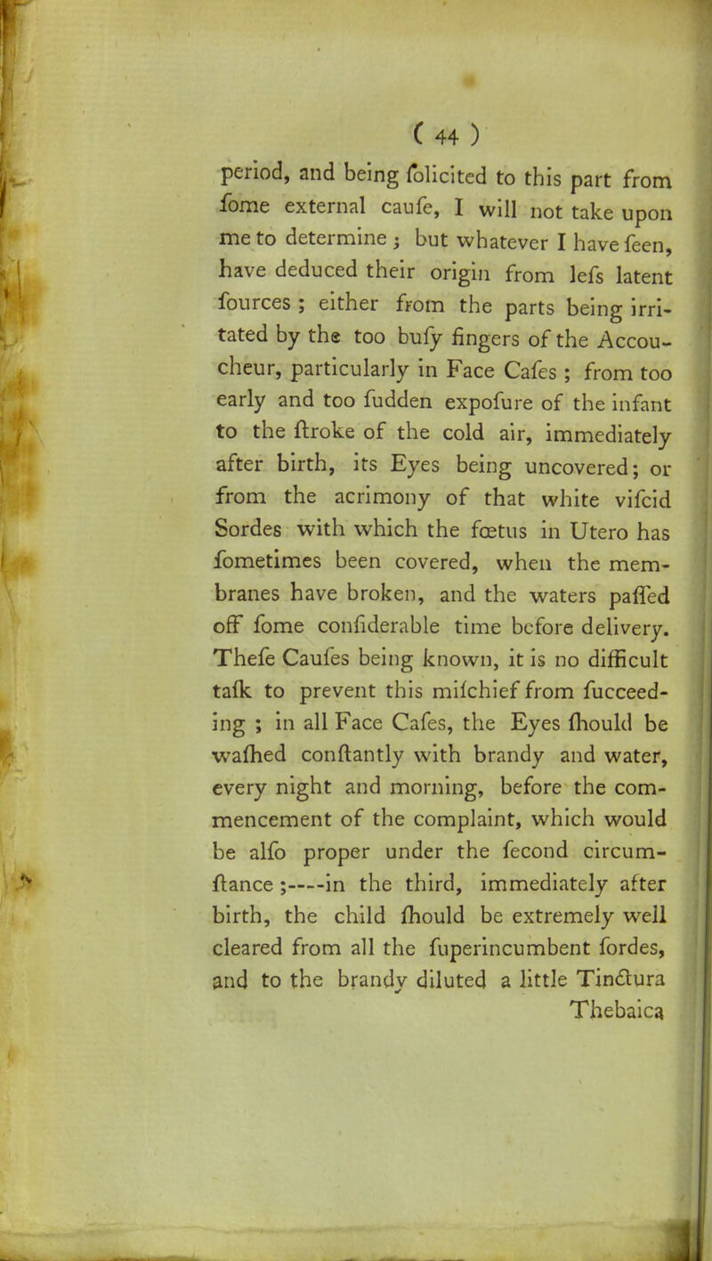 period, and being folicited to this part from fome external caufe, I will not take upon me to determine ; but whatever I have feen, have deduced their origin from lefs latent fources ; either from the parts being irri- tated by the too bufy fingers of the Accou- cheur, particularly in Face Cafes ; from too early and too fudden expofure of the infant to the ftroke of the cold air, immediately after birth, its Eyes being uncovered; or from the acrimony of that white vifcid Sordes with which the foetus in Utero has fometimes been covered, when the mem- branes have broken, and the waters paffed off fome considerable time before delivery. Thefe Caufes being known, it is no difficult talk to prevent this milchief from fucceed- ing ; in all Face Cafes, the Eyes mould be warned conftantly with brandy and water, every night and morning, before the com- mencement of the complaint, which would be alfo proper under the fecond circum- ftance; in the third, immediately after birth, the child mould be extremely well cleared from all the fuperincumbent fordes, and to the brandy diluted a little Tinclura Thebaica