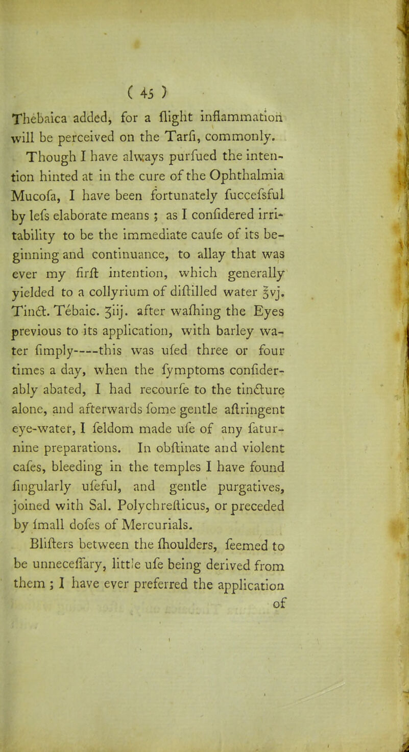 Thebaica added, for a flight inflammation will be perceived on the Tarfi, commonly. Though I have always purfued the inten- tion hinted at in the cure of the Ophthalmia Mucofa, I have been fortunately fuccefsful by lefs elaborate means; as I confidered irri- tability to be the immediate caufe of its be- ginning and continuance, to allay that was ever my firft intention, which generally yielded to a collyrium of diftilled water Jyj, TincT:. Tebaic. 5iij. after warning the Eyes previous to its application, with barley wa- ter fimply this was ufed three or four times a day, when the fymptoms confider- ably abated, I had recourfe to the tincture alone, and afterwards fome gentle aflringent eye-water, I feldom made ufe of any fatur- nine preparations. In obftinate and violent cafes, bleeding in the temples I have found fmgularly ufeful, and gentle purgatives, joined with Sal. Polychrefticus, or preceded by imall dofes of Mercurials. Blifters between the moulders, feemed to be unneceffary, little ufe being derived from them ; I have ever preferred the application of