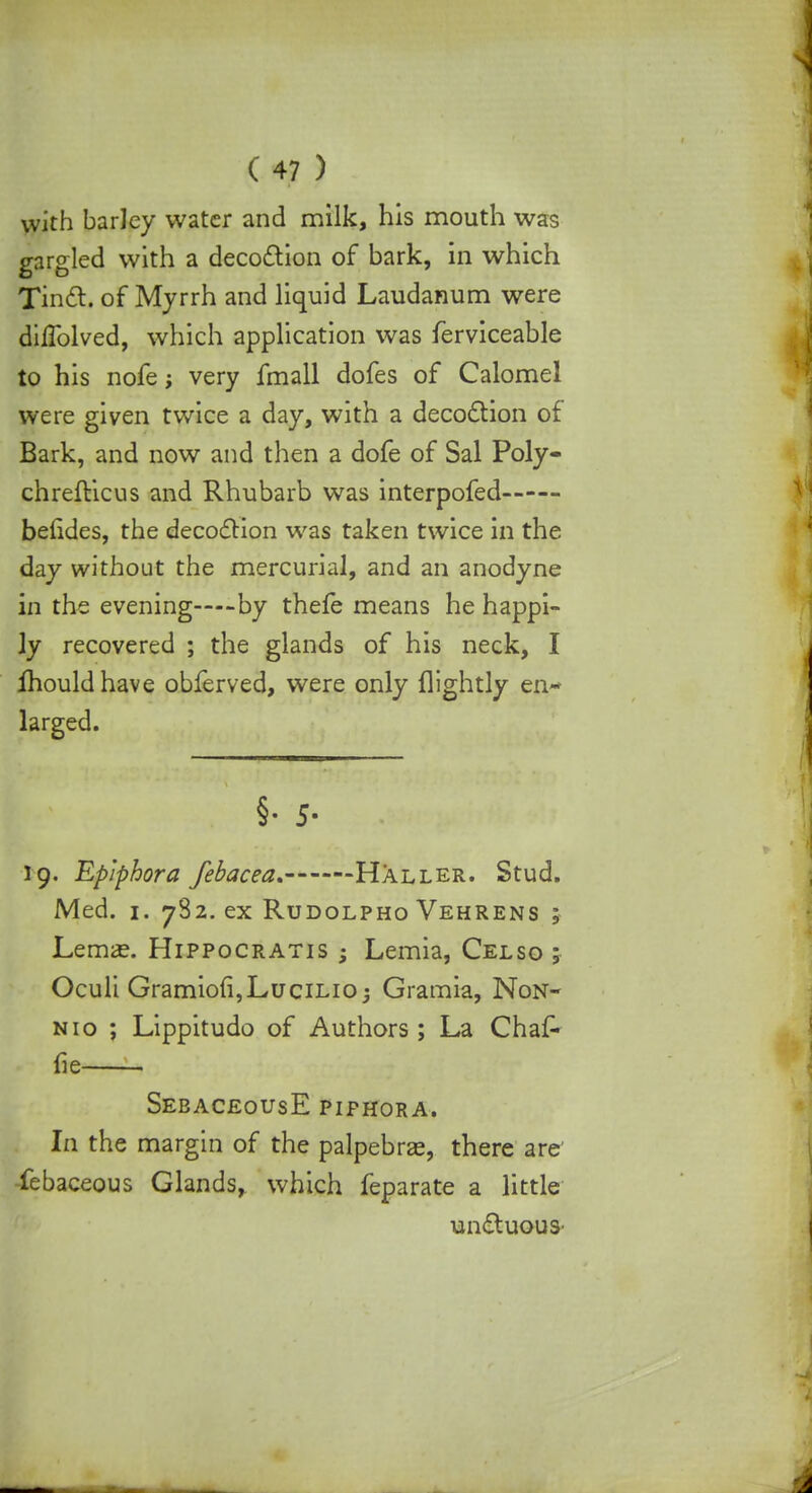 with barley water and milk, his mouth was gargled with a decoction of bark, in which Tinct. of Myrrh and liquid Laudanum were difTolved, which application was ferviceable to his nofe; very fmall dofes of Calomel were given twice a day, with a decoction of Bark, and now and then a dofe of Sal Poly- chrefticus and Rhubarb was interpofed beiides, the decoction was taken twice in the day without the mercurial, and an anodyne in the evening—by thefe means he happi- ly recovered ; the glands of his neck, I mould have obferved, were only flightly en- larged. §• 5- 19. Epiphora febacea. Haller. Stud. Med. 1. 782. ex Rudolpho Vehrens ; LemiE. Hippocratis ; Lemia, Celso ; Oculi Gramio(i,LuciLio; Gramia, Non- nio ; Lippitudo of Authors; La Chaf- fie SebaceousE piphora. In the margin of the palpebral, there are' febaceous Glands, which feparate a little un£tuouS'