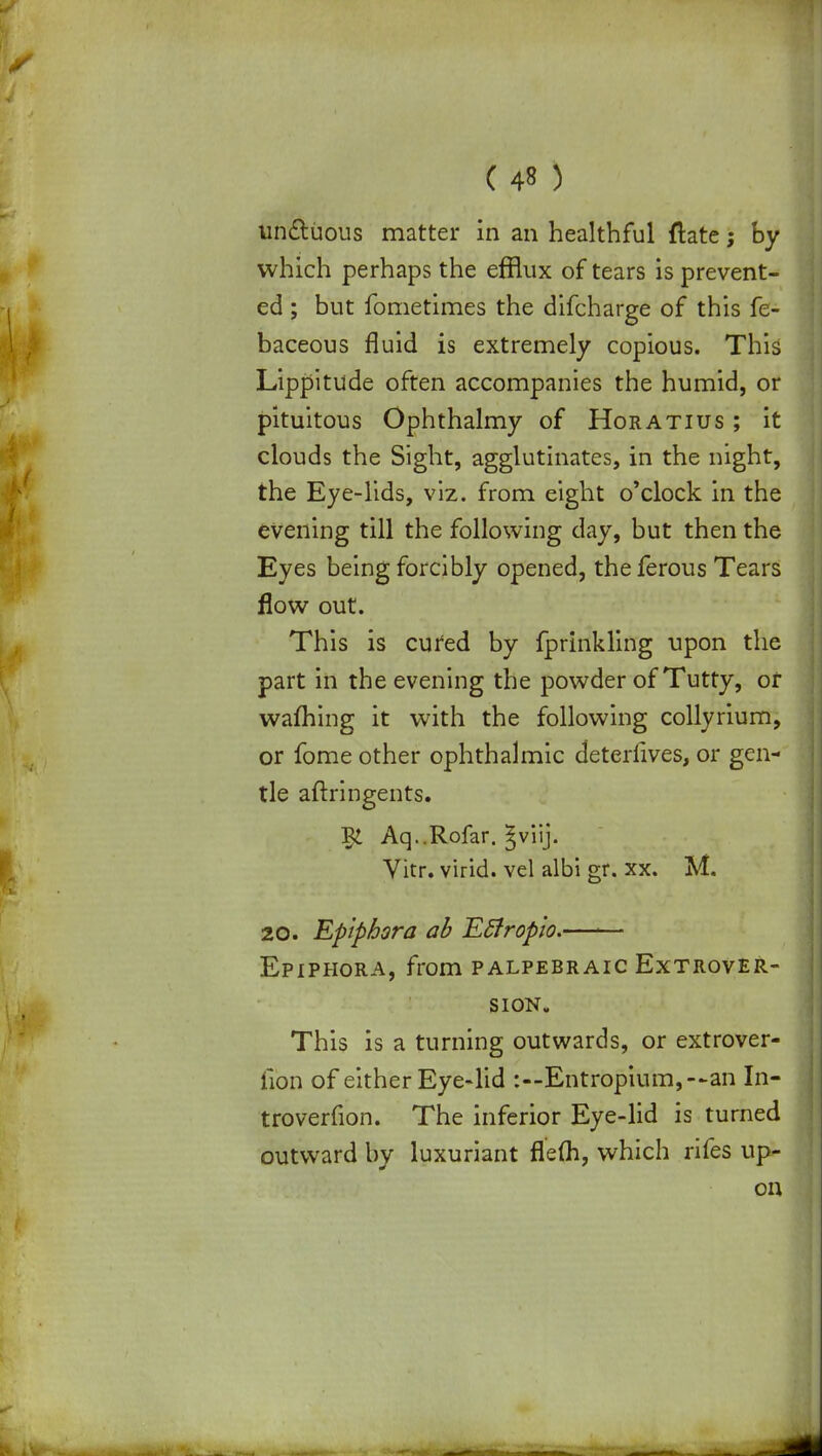 unctuous matter in an healthful ftate; by which perhaps the efflux of tears is prevent- ed ; but fometimes the difcharge of this fe- baceous fluid is extremely copious. This Lippitude often accompanies the humid, or pituitous Ophthalmy of Horatius ; it clouds the Sight, agglutinates, in the night, the Eye-lids, viz. from eight o'clock in the evening till the following clay, but then the Eyes being forcibly opened, theferous Tears flow out. This is cured by fprinkling upon the part in the evening the powder of Tutty, or warning it with the following collyrium, or fome other ophthalmic deterlives, or gen- tle aftringents. Aq..Rofar. §viij. Vitr. virid. vel albi gr. xx. M. 20. Epiphora ab Etfropto.—-— Epiphora, from palpebraic Extrover- sion. This is a turning outwards, or extrover- fibn of either Eye-lid :—Entropium,—an In- troverfion. The inferior Eye-lid is turned outward by luxuriant flefli, which rifes up- on