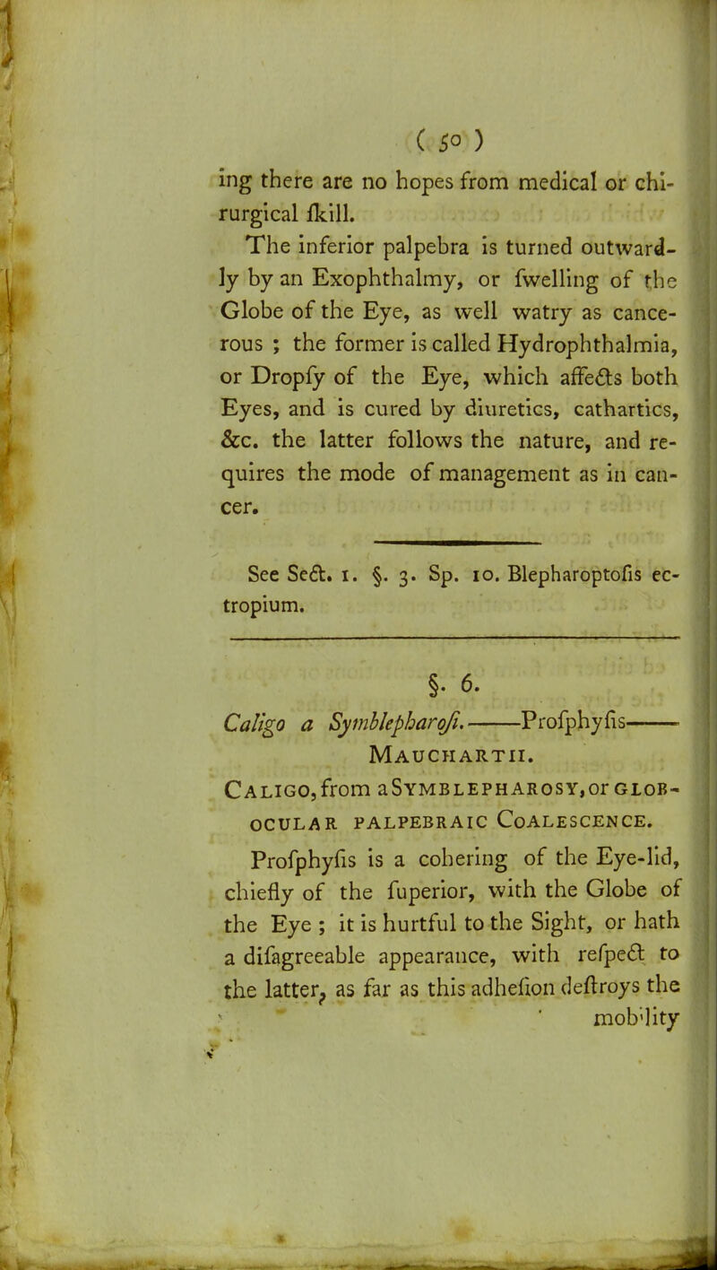 ing there are no hopes from medical or chi- rurgical fkill. The inferior palpebra is turned outward- ly by an Exophthalmy, or fwelling of the Globe of the Eye, as well watry as cance- rous ; the former is called Hydrophthalmia, or Dropfy of the Eye, which affects both Eyes, and is cured by diuretics, cathartics, &c. the latter follows the nature, and re- quires the mode of management as in can- cer. See Se£t. i. §.3. Sp. 10. Blepharoptofis ec- tropium. §. 6. Caligo a Symblepharofi. Profphyfis Mauchartii. Caligo, from aSymblepharosy,or glob- ocular palpebraic Coalescence. Profphyfis is a cohering of the Eye-lid, chiefly of the fuperior, with the Globe of the Eye ; it is hurtful to the Sight, or hath a difagreeable appearance, with refpecl to the latter, as far as this adhefion deftroys the mob;]ity