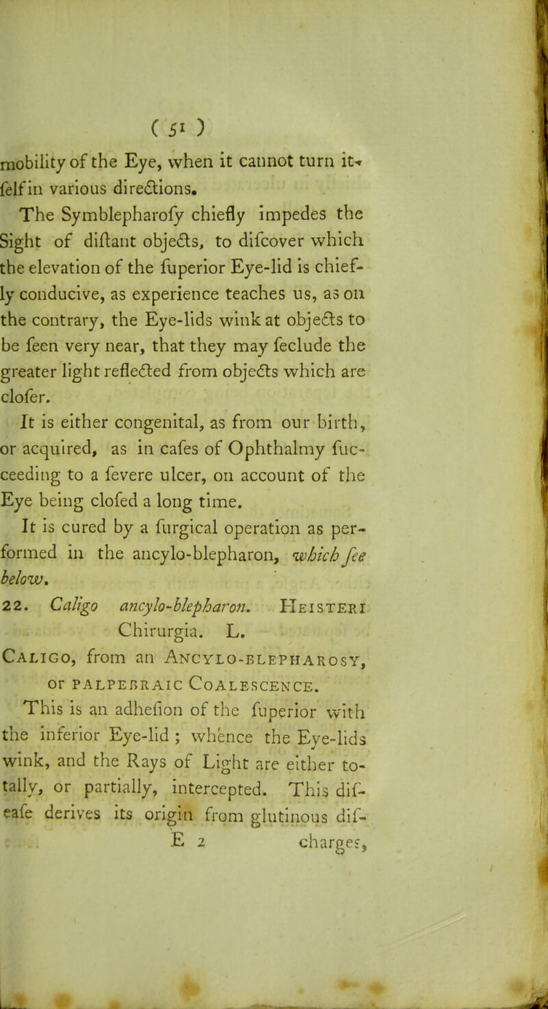 mobility of the Eye, when it cannot turn it-r felfin various directions. The Symblepharoly chiefly impedes the Sight of diftant objects, to difcover which the elevation of the fuperior Eye-lid is chief- ly conducive, as experience teaches us, as on the contrary, the Eye-lids wink at objects to be feen very near, that they may feclude the greater light reflected from objects which are clofer. It is either congenital, as from our birth, or acquired, as in cafes of Ophthalmy fuc- ceeding to a fevere ulcer, on account of the Eye being clofed a long time. It is cured by a furgical operation as per- formed in the ancylo-blepharon, which fee below, 22. Caligo ancylo-blepharon. Heisteri Chirurgia. L. Caligo, from an Ancylo-blepharosy, Or PALPEBRAIC COALESCENCE. This is an adhefion of the fuperior with the inferior Eye-lid ; whence the Eye-lids wink, and the Rays of Light are either to- tally, or partially, intercepted. This dif- eafe derives its origin from glutinous dif- E 2 charges,