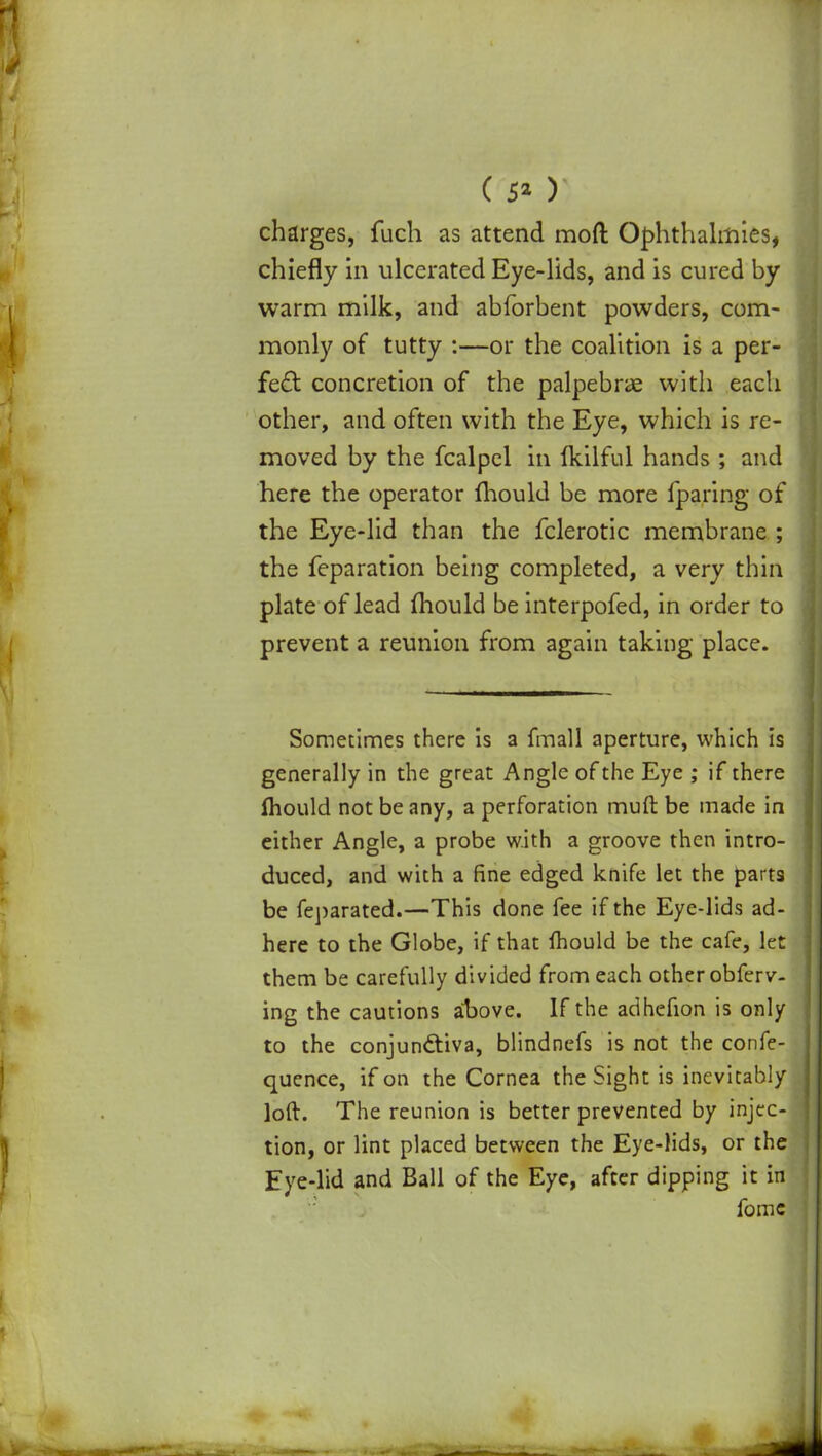 ( 5* ) charges, fuch as attend mod Ophthalmies, chiefly in ulcerated Eye-lids, and is cured by- warm milk, and abforbent powders, com- monly of tutty :—or the coalition is a per- fect concretion of the palpebrae with each other, and often with the Eye, which is re- moved by the fcalpel in fkilful hands ; and here the operator mould be more (paring of the Eye-lid than the fclerotic membrane ; the feparation being completed, a very thin plate of lead mould be interpofed, in order to prevent a reunion from again taking place. Sometimes there is a fmall aperture, which is generally in the great Angle of the Eye ; if there fhould not be any, a perforation muft be made in either Angle, a probe with a groove then intro- duced, and with a fine edged knife let the parts be feparated.—This done fee if the Eye-lids ad- here to the Globe, if that fhould be the cafe, let them be carefully divided from each other obferv- ing the cautions aDove. If the adhefion is only to the conjunctiva, blindnefs is not the confe- quence, if on the Cornea the Sight is inevitably loft. The reunion is better prevented by injec- tion, or lint placed between the Eye-lids, or the Eye-lid and Ball of the Eye, after dipping it in fomc