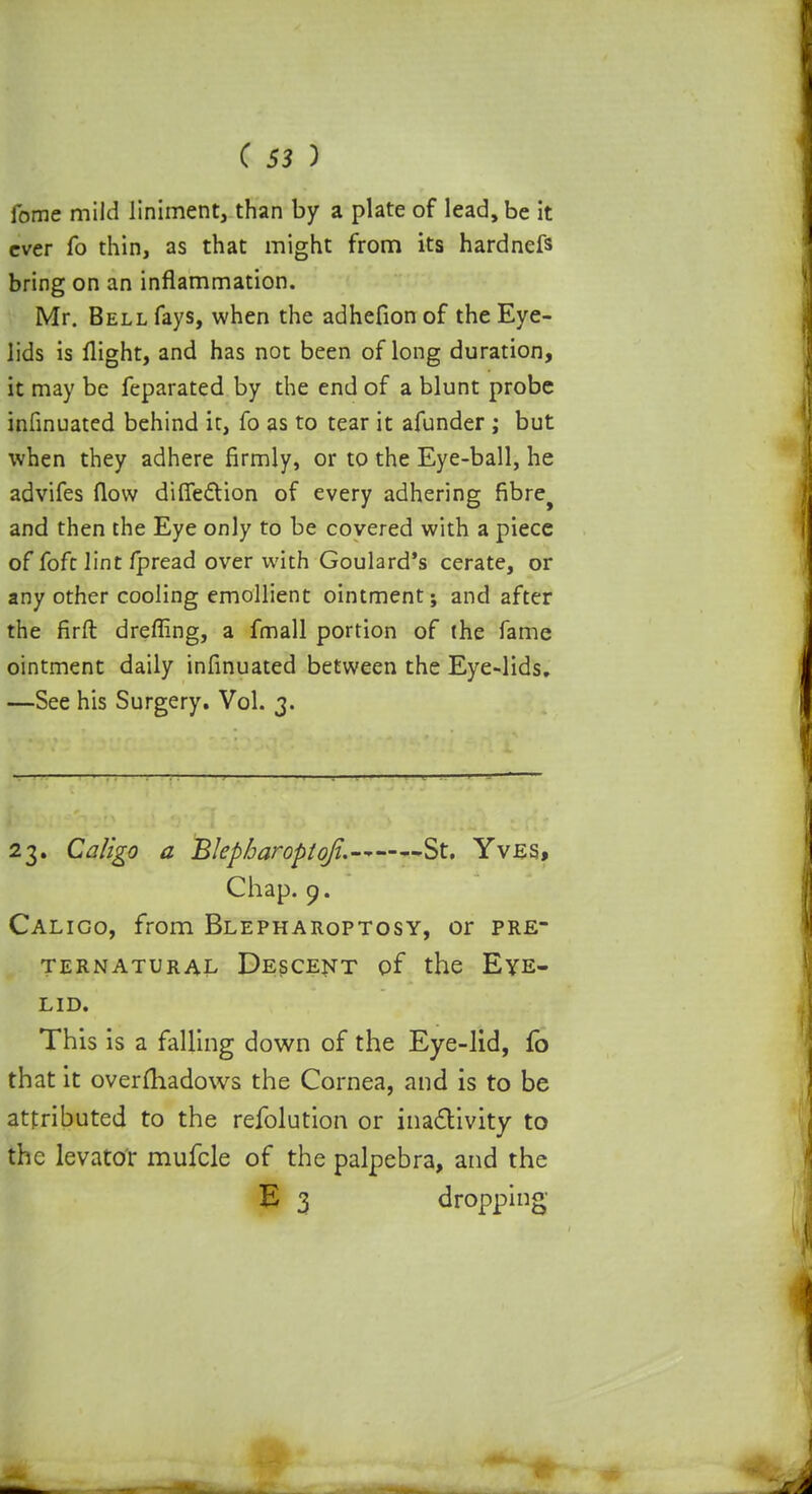 fome mild liniment, than by a plate of lead, be it ever fo thin, as that might from its hardnefs bring on an inflammation. Mr. Bell fays, when the adhefion of the Eye- lids is flight, and has not been of long duration, it may be feparated by the end of a blunt probe infinuated behind it, fo as to tear it afunder; but when they adhere firmly, or to the Eye-ball, he advifes flow diffection of every adhering fibre^ and then the Eye only to be covered with a piece of fofc lint fpread over with Goulard's cerate, or any other cooling emollient ointment; and after the firft drefling, a fmall portion of the fame ointment daily infinuated between the Eye-lids. —See his Surgery. Vol. 3. 23. Caligo a Blepbaroptqfi.-* St. Yves, Chap. 9. Calico, from Blepharoptosy, or pre- ternatural Descent of the Eye- lid. This is a falling down of the Eye-lid, fb that it overfhadows the Cornea, and is to be attributed to the refolution or inactivity to the levator mufcle of the palpebra, and the E 3 dropping