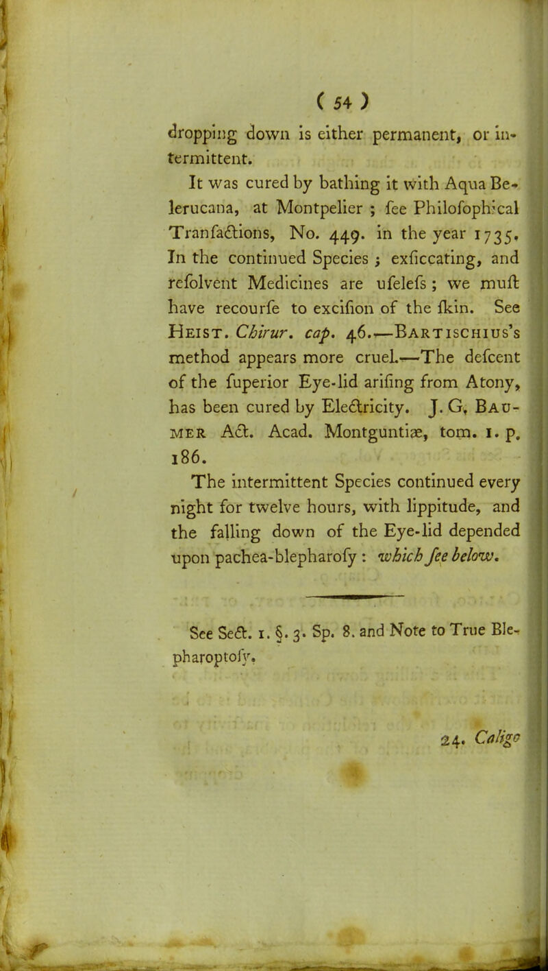 dropping down is either permanent, or in- termittent. It was cured by bathing it with Aqua Be- lerucana, at Montpelier ; fee Philofoplrcal Tranfadlions, No. 449. in the year 1735, In the continued Species; exficcating, and refolvent Medicines are ufelefs; we mull: have recourfe to excifion of the ikin. See Heist. Chirur. cap, 46.1—Bartischtus's method appears more crueh^—The defcent of the fuperior Eye-lid arifing from Atony, has been cured by Electricity. J. Gt Bau- mer Act. Acad. Montguntiae, torn. 1. p. 186. The intermittent Species continued every night for twelve hours, with lippitude, and the falling down of the Eye-lid depended upon pachea-blepharofy : which fee below. See Se£t. 1. §. 3. Sp. 8. and Note to True Ble- pharoptoiy. 24. Caligc