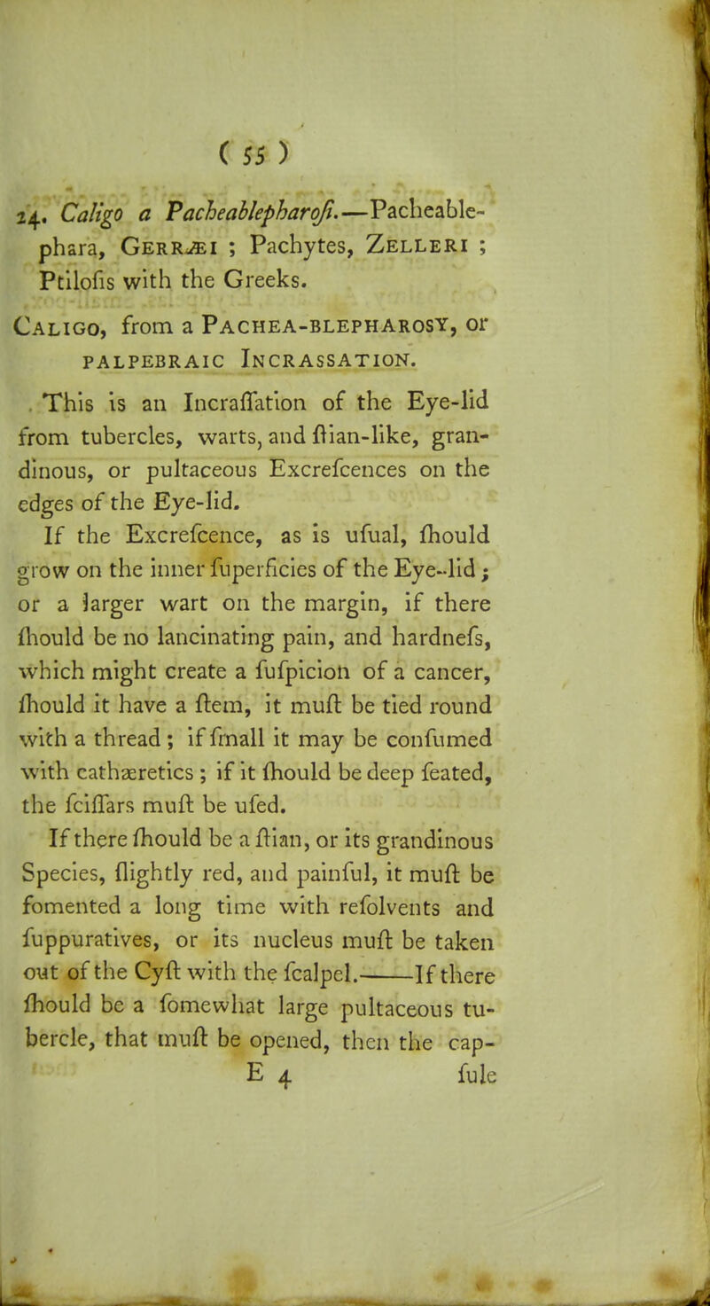 24. Caligo a Pacheablepharoji.—Pacheable- phara, Gerr^i ; Pachytes, Zelleri ; Ptilofis with the Greeks. Caligo, from a Pachea-blepharosy, or PALPEBR AIC INCRASSATION. This is an Incraffation of the Eye-lid from tubercles, warts, and ftian-like, gran- dinous, or pultaceous Excrefcences on the edges of the Eye-lid. If the Excrefcence, as is ufual, mould grow on the inner fuperficies of the Eye-lid; or a larger wart on the margin, if there mould be no lancinating pain, and hardnefs, which might create a fufpicioti of a cancer, mould it have a item, it muft be tied round with a thread; if fmall it may be confumed with cathaeretics ; if it mould be deep feated, the fciflars muft be ufed. If there mould be a ftian, or its grandinous Species, (lightly red, and painful, it muft be fomented a long time with refolvents and fuppuratives, or its nucleus muft be taken out of the Cyft with the fcalpcl. If there mould be a fomewhat large pultaceous tu- bercle, that muft be opened, then the cap- E 4 fule