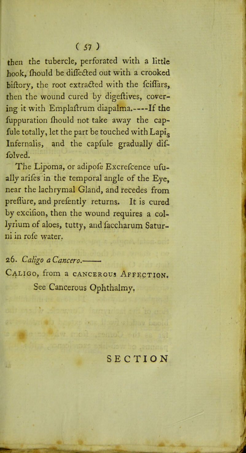 then the tubercle, perforated with a little hook, mould be differed out with a crooked biftory, the root extracted with the fciflars, then the wound cured by digeftives, cover- ing it with Emplaftrum diapalma. If the fuppuration fhould not take away the cap- fule totally, let the part be touched with Lapis Infernalis, and the capfule gradually di£- folved. The Lipoma, or adipofe Excrefcence ufu- ally arifes in the temporal angle of the Eye, near the lachrymal Gland, and recedes from prefliire, and prefently returns. It is cured by excifion, then the wound requires a col- lyrium of aloes, tutty, and faccharum Satur- ni in rofe water. 26. Caligo a Cancer0. • Caligo, from a cancerous Affection. See Cancerous Ophthalmy. SECTION