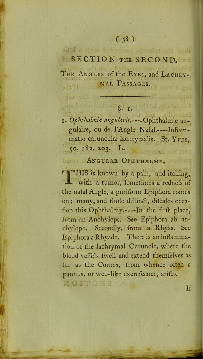 SECTION the SECOND. The Angles of the Eyes, and LaChry- mal Passages. §. i. I. Ophthalmia angularls. Ophthalmie an- gulaire, ou de l'Angle Nafal. Inflam- matio carunculas lachrynaalis. St. Yves> 50, 182, 203. L. Angular Ophthalmy. rTPHIS is known by a pain, and itching, J- with a tumor, fometimes a rednefs of the nafal Angle, a puriform Epiphora comes on ; many, and thofe diftincl:, difeafes occa- iion this Ophthalmy. In the firft place, from an Anchylops. See Epiphora ab an- chylope. Secondly, from a Rhyas. See Epiphora a Rhyade. There is an inflamma- tion of the lachrymal Curuncle, where the blood veflels fwell and extend themfelves as far as the Cornea, from whence often a pannus, or web-like excrefcence, arifes. If