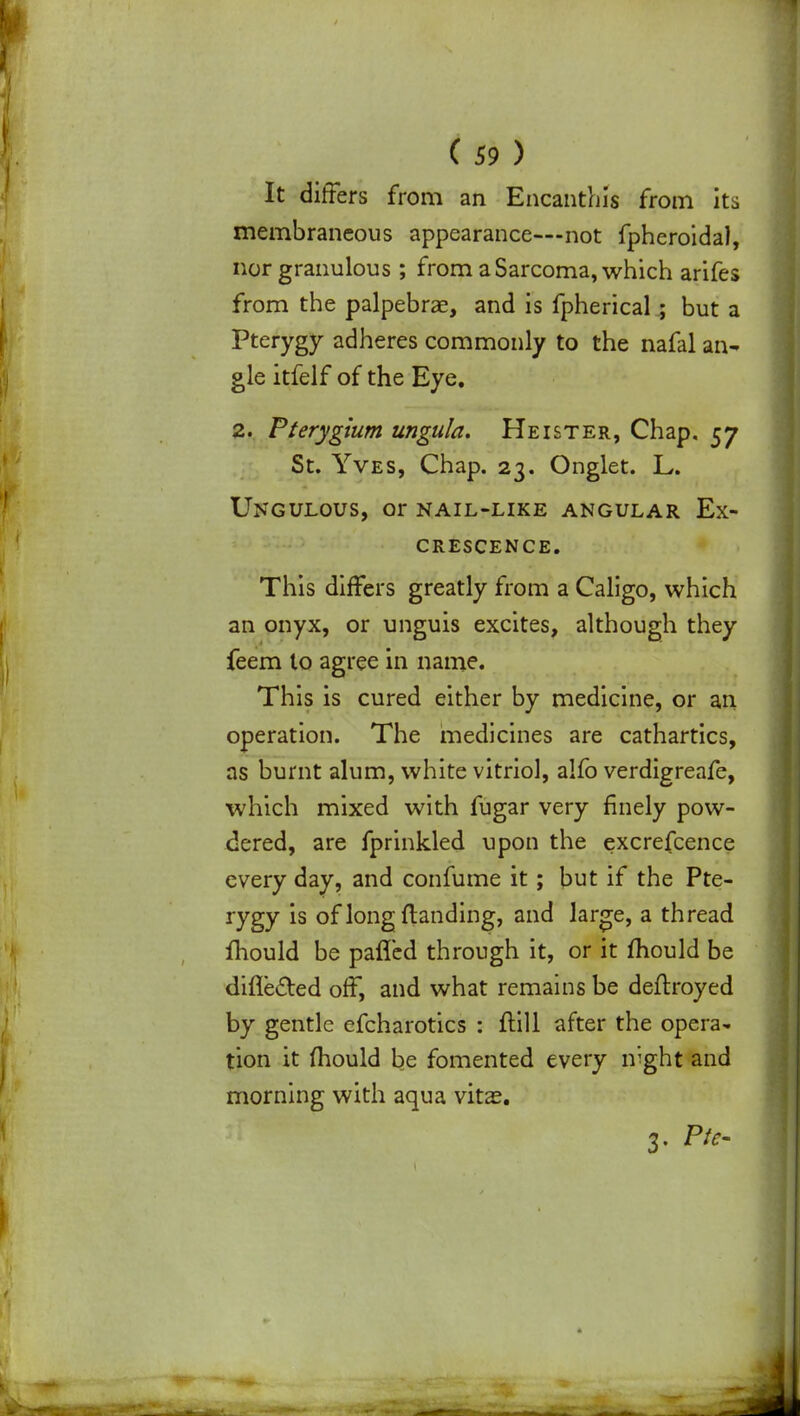 (59) It differs from an Encanthis from its membraneous appearance—not fpheroidal, norgranulous ; from a Sarcoma, which arifes from the palpebrae, and is fpherical; but a Pterygy adheres commonly to the nafal an- gle itfelf of the Eye. 2. Pterygium ungula. Heister, Chap. 57 St. Yves, Chap. 23. Onglet. L. Ungulous, or nail-like angular Ex- crescence. This differs greatly from a Caligo, which an onyx, or unguis excites, although they feem to agree in name. This is cured either by medicine, or an operation. The medicines are cathartics, as burnt alum, white vitriol, alfo verdigreafe, which mixed with fugar very finely pow- dered, are fprinkled upon the excrefcence every day, and confume it; but if the Pte- rygy is of long {landing, and large, a thread mould be pafled through it, or it mould be difle&ed off, and what remains be deflroyed by gentle efcharotics : ftill after the opera- tion it mould be fomented every mght and morning with aqua vitas. 3. Pte-