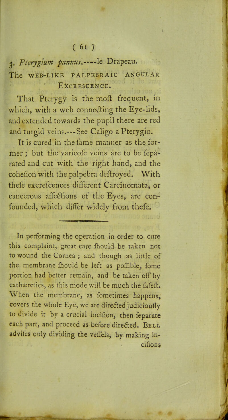 3. Pterygium pannus. le Drapeau. the web-like palpebraic angular Excrescence. That Pterygy is the moft frequent, in which, with a web connecting the Eye-lids, and extended towards the pupil there are red and turgid veins.~-See Caligo a Pterygio. It is cured in the fame manner as the for- mer ; but the varicofe veins are to be fepa- rated and cut with the right hand, and the cohefion with the palpebra deftroyed. With thefe excrefcences different Carcinomata, or cancerous affections of the Eyes, are con- founded, which differ widely from thefe. In performing the operation in order to cure this complaint, great care mould be taken not to wound the Cornea ; and though as little of the membrane fhould be left as poflible, fome portion had better remain, and be taken off by cathseretics, as this mode will be much the fafeft. When the membrane, as fometimes happens, covers the whole Eye, we are directed judicioully to divide it by a crucial incifion, then feparate each part, and proceed as before directed. Bell advifes only dividing the veffels, by making in- cilions
