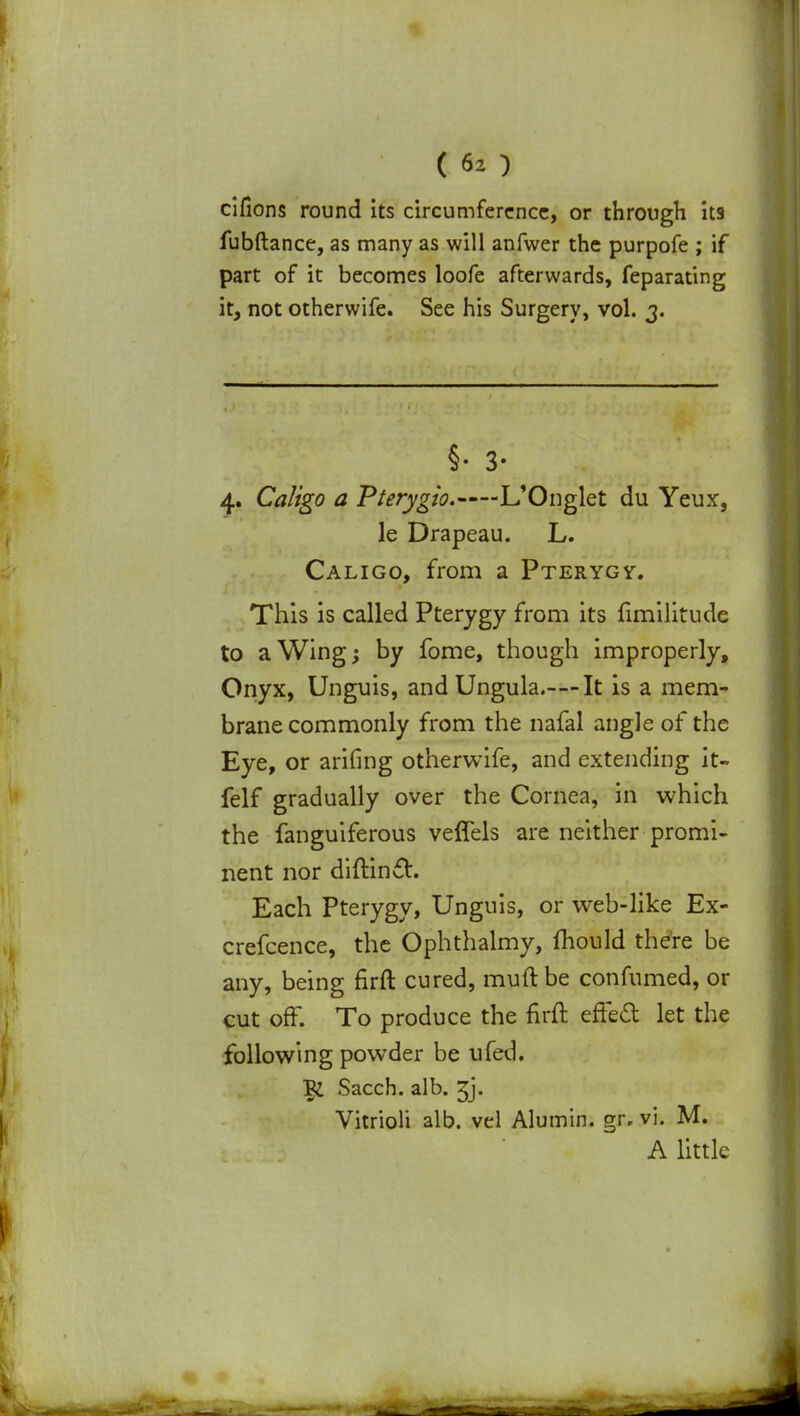 cifions round its circumference, or through it9 fubftance, as many as will anfwer the purpofe ; if part of it becomes loofe afterwards, feparating it, not otherwife. See his Surgery, vol. 3. §• 3- 4. Caligo a Pterygio. L'Onglet du Yeux, le Drapeau. L. Caligo, from a Pterygy. This is called Pterygy from its fimilitude to a Wing; by fome, though improperly, Onyx, Unguis, and Ungula.—It is a mem- brane commonly from the nafal angle of the Eye, or arifing otherwife, and extending it- felf gradually over the Cornea, in which the fanguiferous veflels are neither promi- nent nor diftincl. Each Pterygy, Unguis, or web-like Ex- crefcence, the Ophthalmy, mould there be any, being firft cured, muft be confumed, or cut off. To produce the firft effect let the following powder be ufed. Sacch. alb. Jj. Vitrioli alb. vel Alumin. gr, vi. M. A little