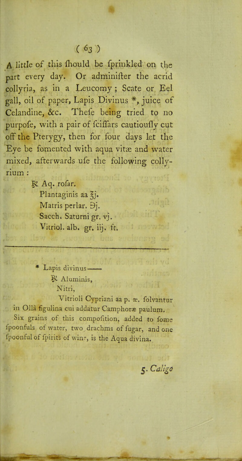 A little of this mould be fprinkled on the part every day. Or adminifter the acrid collyria, as in a Lencomy ; Scate or Eel gall, oil of paper, Lapis Divinus *, juice of Celandine, &c. Thefe being tried to no purpofe, with a pair of fciffars cautioufly cut off the Pterygy, then for four days let the Eye be fomented with aqua vitae and water mixed, afterwards ufe the following colly- rium : I£ Aq. rofar. Plantaginis aa ^j. Matris perlar. 9j. Sacch. Saturni gr. vj. Vitriol, alb. gr. iij. ft. * Lapis divinus Aluminis, Nitri, Vitrioli Cypriani aa p. as. folvantur in Olla figulina cui addatur Camphors paulum. Six grains of this compofkion, added to fome fpoonfuls of water, two drachms of fugar, and one fpoonful of fpirits of win?, is the Aqua divina. 5. Caligd