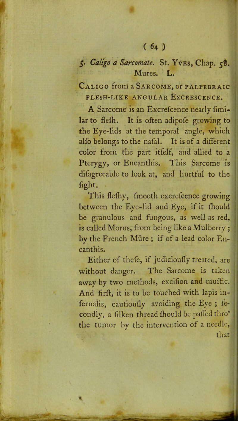 ( *4 ) 5. Caligo a Sarcomate. St. Y^es, Chap. 5$. Mures. L. Caligo from a Sarcome, or palpebraic FLESH-LIKE ANGULAR &XCRESCENCE. A Sarcome is an Excrefcence nearly fimi- larto flefli. It is often adipofe growing to the Eye-lids at the temporal angle, which alfo belongs to the nafal. It is of a different color from the part itfelf, and allied to a Pterygy, or Encanthis. This Sarcome is difagreeable to look at, and htirtful to the fight. This flemy, fmooth excrefcence growing between the Eye-lid and Eye, if it mould be granulous and fungous, as well as red, is called Morus, from being like a Mulberry ; by the French Mure; if of a lead color En- canthis. Either of thefe, if judicioufly treated, are without danger. The Sarcome is taken away by two methods, excifion and cauftic. And firft, it is to be touched with lapis in- fernalis, cautioufly avoiding the Eye ; fe- condly, a filken thread mould be paffed thro' the tumor by the intervention of a needle, that \