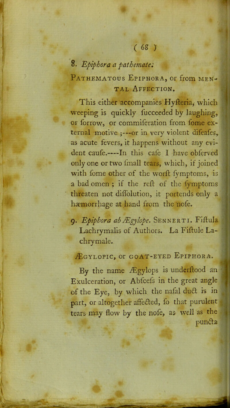 8. Epiphora a pathemate: Pathematous Epiphora, or from men- tal Affection. This either accompanies Hyfteria, which weeping is quickly fucceeded by laughing, or forrow, or commiferation from fome ex- ternal motive 5—?or in very violent difeafes, as acute fevers, it happens without any evi- dent caufe.—In this cafe I have obferved only one or two imall tears, which, if joined with fome other of the worft fymptoms, is a bad omen ; if the reft of the fymptoms threaten not difTolution, it portends only a haemorrhage at hand from the 'nofe. 9. Epiphora ablEgylope. Sennerti. Fiftula Lachrymalis of Authors. La Fiftule La- chrymale. iEGYLOPIC, Or GOAT-EYED EPIPHORA. By the name /Egylops is underftood an Exulceration, or Abfcefs in the great angle of the Eye, by which the nafal dud is in part, or altogether affected, fo that purulent tears may flow by the nofe, as well as the puncta
