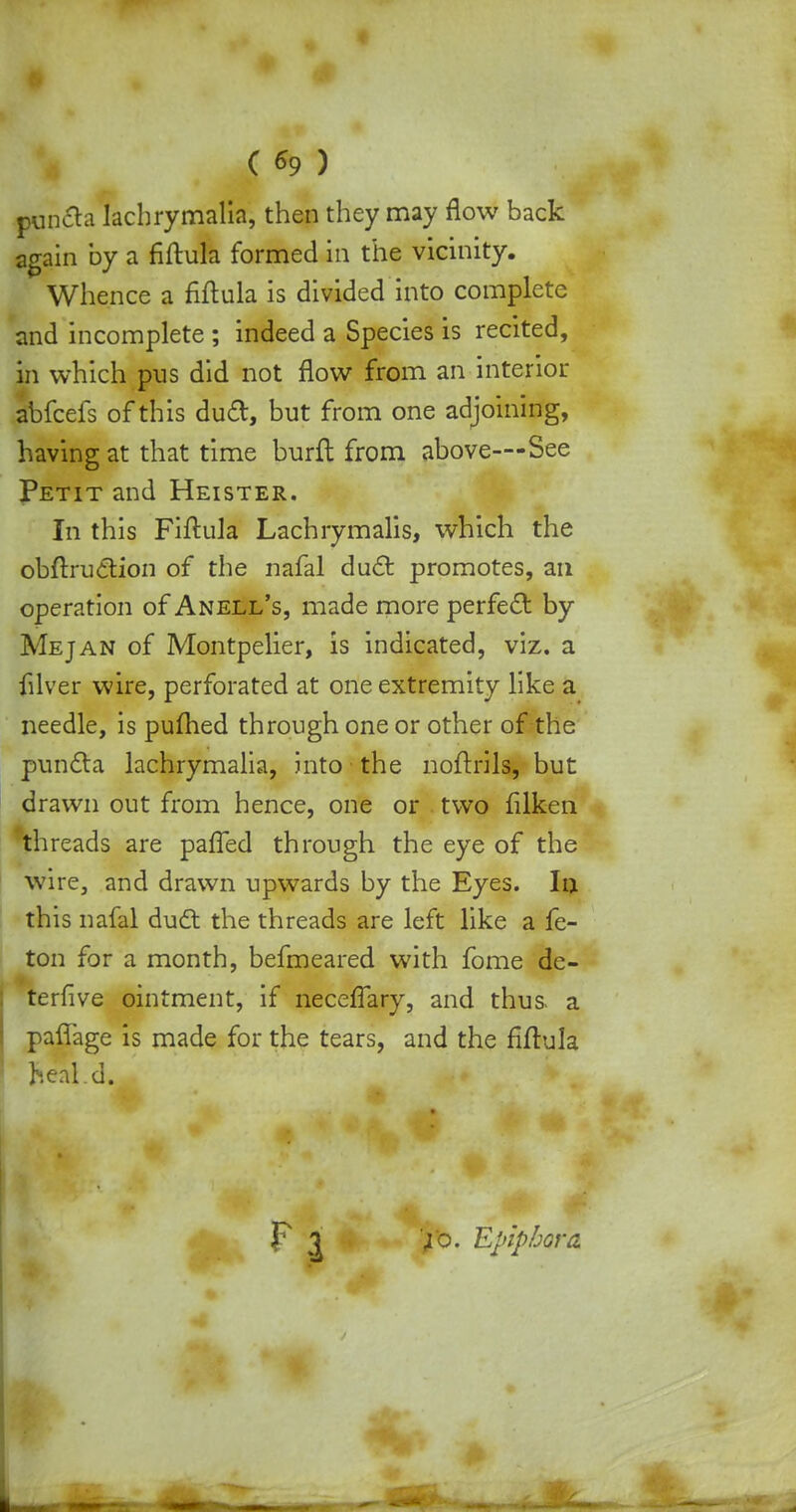 ( *9 ) Bcnfta lachrymalia, then they may flow back again by a fiftula formed in the vicinity. Whence a fiftula is divided into complete and incomplete ; indeed a Species is recited, in which pus did not flow from an interior abfcefs of this dud, but from one adjoining, having at that time burft from above—See Petit and Heister. In this Fiftula Lachrymalis, which the obftruction of the nafal duel: promotes, an operation of Anell's, made more perfect by Mejan of Montpelier, is indicated, viz. a filver wire, perforated at one extremity like a needle, is pufhed through one or other of the puncla lachrymalia, into the noftrils, but drawn out from hence, one or two filken threads are pafTed through the eye of the wire, and drawn upwards by the Eyes. In this nafal duct the threads are left like a fe- ton for a month, befmeared with fome dc- terfive ointment, if necefTary, and thus, a paffage is made for the tears, and the fiftula heal.d. Fl|. >'o. Epiphora