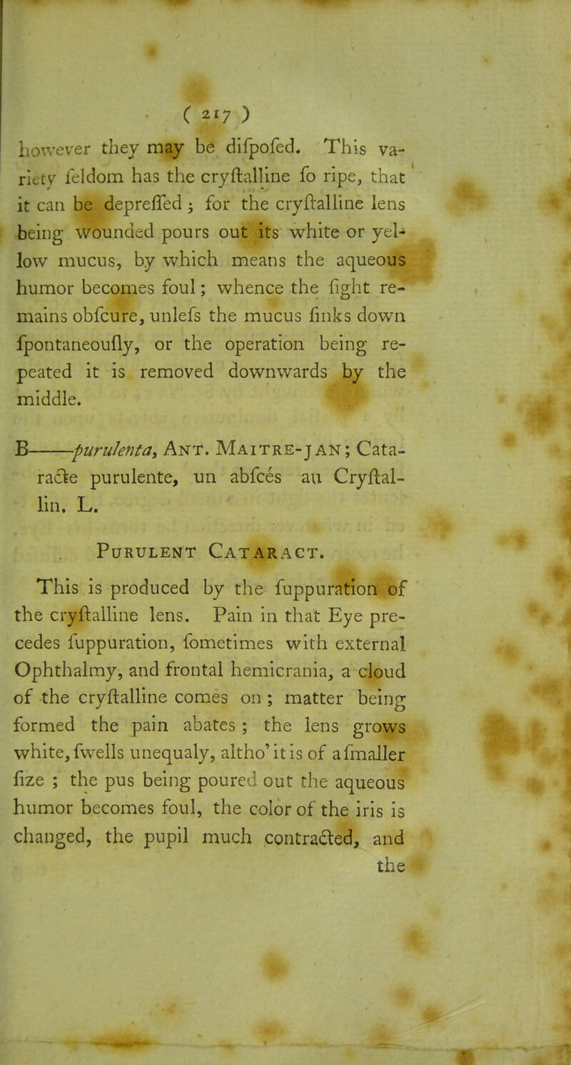 however they may be difpofed. This va- riety feldom has the cryftalline fo ripe, that' it can be depreffed ; for the cryftalline lens being wounded pours out its white or yel- low mucus, by which means the aqueous humor becomes foul; whence the fight re- mains obfcure, unlefs the mucus finks down fpontaneoufly, or the operation being re- peated it is removed downwards by the middle. B purulenta, Ant. Maitre-jan; Cata- racte purulente, un abfces au Cryftal- lin. L. Purulent Cataract. This is produced by the fuppuration of the cryftalline lens. Pain in that Eye pre- cedes fuppuration, fometimes with external Ophthalmy, and frontal hemicrania, a cloud of the cryftalline comes on ; matter being formed the pain abates; the lens grows white, fwells unequaly, altho'itis of afmaller fize ; the pus being poured out the aqueous humor becomes foul, the color of the iris is changed, the pupil much contracted, and the '