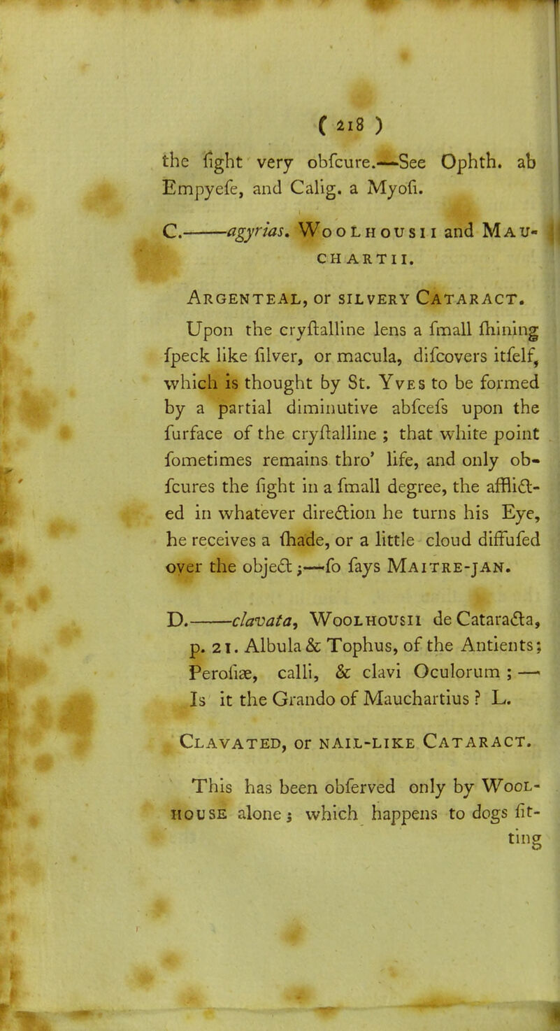 C*i8) j the light very obfeure.—*See Ophth. ab Empyefe, and Calig. a Myofi. C. agyrias, Woolhousii and Mau- CH ARTII. Argenteal, or silvery Cataract. Upon the cryftalline lens a fmall mining fpeck like lilver, or macula, difcovers itfelf, which is thought by St. Yves to be formed by a partial diminutive abfeefs upon the furface of the cryftalline ; that white point fometimes remains thro' life, and only ob- fcures the fight in a fmall degree, the afflict- ed in whatever direction he turns his Eye, he receives a (hade, or a little cloud diffufed over the object;—-fo fays Maitre-jan. D. clavafa, Woolhousii de Cataracta, p. 21. Albula& Tophus, of the Antients; Perofiae, calli, & clavi Oculorum ; —- Is it the Grando of Mauchartius ? L. Clavated, or nail-like Cataract. This has been obferved only by Wool- iiouse alone; which happens to dogs fit- ting