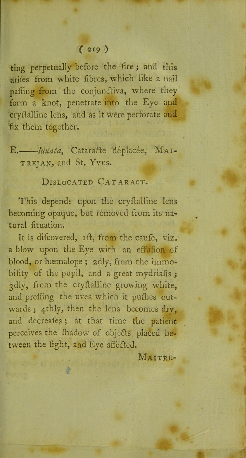 ting perpetually before the fire j and this ariies from white fibres, which like a nail pafling from the conjunctiva, where they form a knot, penetrate into the Eye and cryitalline lens, and as it were perforate and fix them together. E. luxata, Cataracte deplacee, Mai- trejan, and St. Yves. Dislocated Cataract. This depends upon the cryflalline lens becoming opaque, but removed from its na- tural fituation. It is difcovered, ift, from the caufe, viz. a blow upon the Eye with an effufion of blood, or haemalope ; 2dly, from the immo- bility of the pupil, and a great mydriafis ; 3clly, from the cryftalline growing white, and prefling the uvea which it pufhes out- wards ; 4thly, then the lens becomes drv, and decreafes; at that time the patient perceives the fhadow of objects placed be- tween the fight, and Eye affected. Maitre-