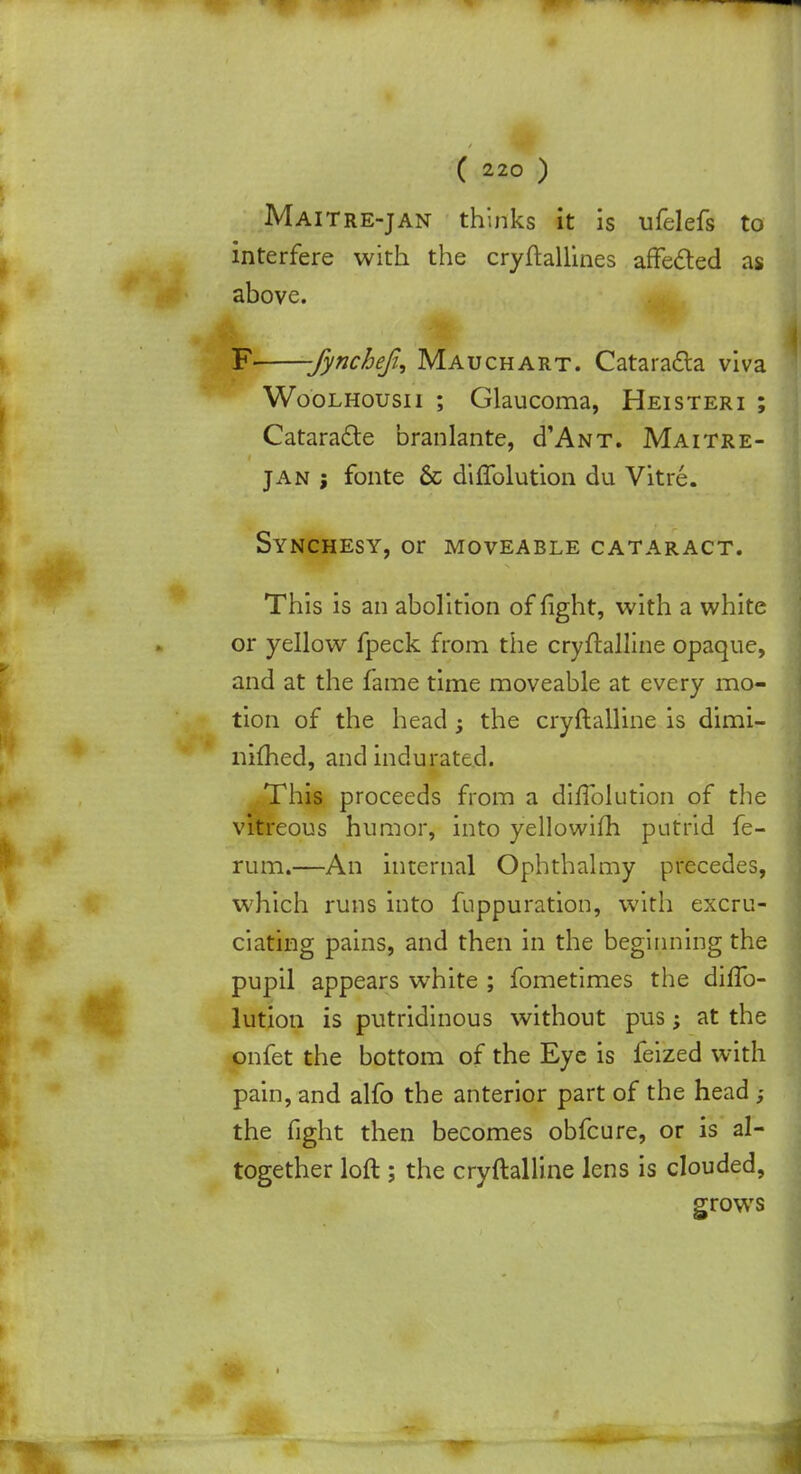 Maitre-jan thinks it is ufelefs to interfere with the cryftallines affected as above. F -fynchefi, Mauchart. Cataradta viva Woolhousii ; Glaucoma, Heisteri ; Cataracte branlante, d'ANT. Maitre- jan j fonte 6c diffolution du Vitre. Synchesy, or moveable cataract. This is an abolition of fight, with a white or yellow fpeck from the cryftalline opaque, and at the fame time moveable at every mo- tion of the head; the cryftalline is dimi- nhned, and indurated. This proceeds from a diffolution of the vitreous humor, into yellowifh putrid fe- rum.—An internal Ophthalmy precedes, which runs into fuppuration, with excru- ciating pains, and then in the beginning the pupil appears wThite ; fometimes the diffo- lution is putridinous without pus; at the onfet the bottom of the Eye is feized with pain, and alfo the anterior part of the head ; the fight then becomes obfcure, or is al- together loft ; the cryftalline lens is clouded, grows