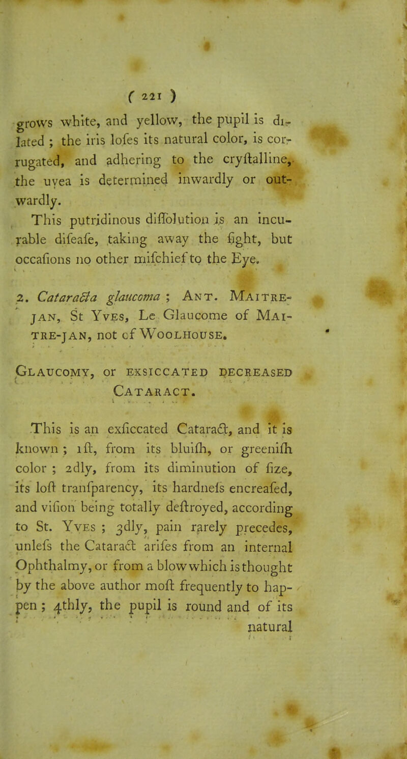 grows white, and yellow, the pupil is di- lated ; the iris lofes its natural color, is cor- rugated, and adhering to the cryftalline,. the uvea is determined inwardly or out- wardly. This putridinous difTolution is an incu- rable difeafe, taking away the fight, but occafions no other mifchief to the Eye. 2. Cataract a glaucoma ; Ant. Ma it re- tan, St Yves, Le Glaucome of Mai- TRE-JAN, not cf WOOLHOUSE. Glaucomy, or exsiccated decreased Cataract. This is an exficcated Cataract, and it is known ; lit, from its bluifh, or greenifh color ; 2dly, from its diminution of fize, its loft tranfparency, its hardnels encreafed, and vifion being totally deftroyed, according to St. Yves ; 3dly, pain rarely precedes, unlefs the Cataract arifes from an internal Ophthalmy, or from a blow which is thought by the above author moft frequently to hap- pen ; 4thly, the pupil is round and of its natural
