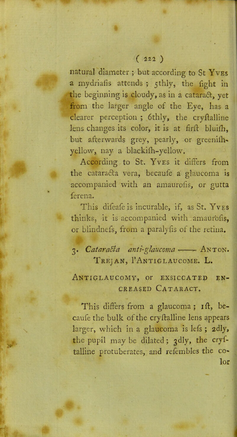 I ( 222 ) natural diameter ; but according to St Yves a mydriafis attends ; 5thly, the fight in the beginning is cloudy, as in a cataract, yet from the larger angle of the Eye, has a clearer perception ; 6thly, the cryftalline lens changes its color, it is at firfl bluifh, but afterwards grey, pearly, or greeninV yellow, nay a blackifh-yellow. According to St. Yves it differs from the cataracta vera, becaufe a glaucoma is accompanied with an amaurpfis, or gutta ferena. This difeafeis incurable, if, as St. Yves thinks, it is accompanied with amaurbfis, or blindnefs, from a paralyiis of the retina. A vi '.' 3. Cataract a anti-glaucoma ■> Anton. Trejan, 1'Antiglaucome. L. Antiglaucomv, or exsiccated en- creased Cataract. This differs from a glaucoma ; ift, be- caufe the bulk of the cryftalline lens appears larger, which in a glaucoma is lefs ; 2dly, the pupil may be dilated ; 3<Jly, the cryf- talline protuberates, and refembles the co- lor
