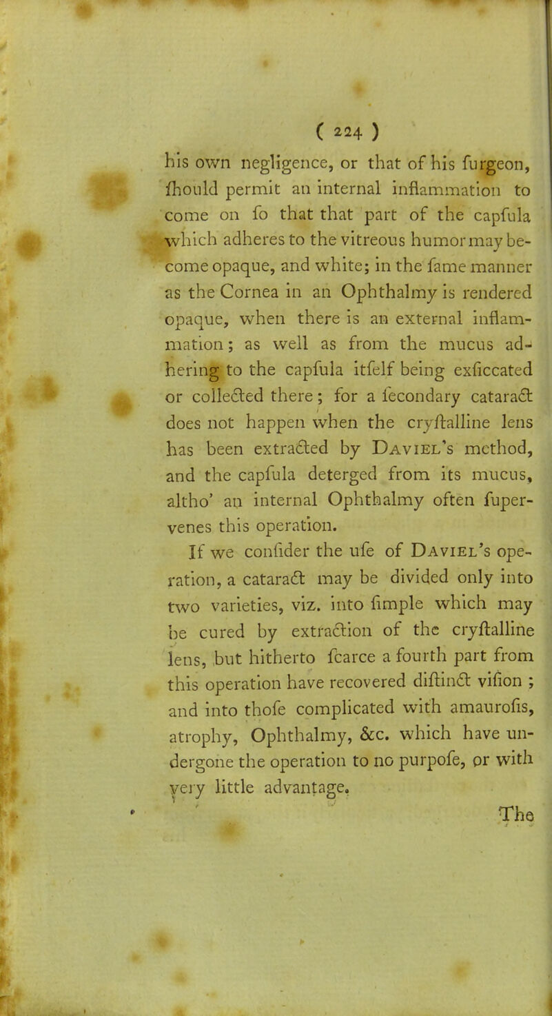 his own negligence, or that of his furgeon, fhould permit an internal inflammation to come on fo that that part of the capfula which adheres to the vitreous humor may be- come opaque, and white; in the fame manner as the Cornea in an Ophthalmy is rendered opaque, when there is an external inflam- mation ; as well as from the mucus ad- hering to the capfula itfelf being exfkcated or collected there; for a lecondary cataract does not happen when the cryftalline lens has been extracted by Daviel's method, and the capfula deterged from its mucus, altho' an internal Ophthalmy often fuper- venes this operation. If we confider the ufe of Daviel's ope- ration, a cataract may be divided only into two varieties, viz. into fimple which may be cured by extraction of the cryftalline lens, but hitherto fcarce a fourth part from this operation have recovered diftinct vifion ; and into thofe complicated with amaurofis, atrophy, Ophthalmy, &c. which have un- dergone the operation to no purpofe, or with very little advantage,