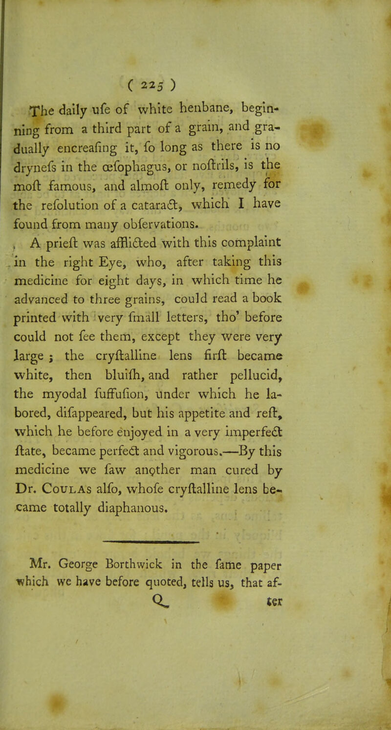 The daily ufe of white henbane, begin- ning from a third part of a grain, and gra- dually encreafing it, fo long as there is no drynefs in the oefophagus, or noftrils, is the moft famous, and almoft only, remedy for the refolution of a cataract, which I have found from many obfervations. I A prieft was afflicted with this complaint in the right Eye, who, after taking this medicine for eight days, in which time he advanced to three grains, could read a book printed with very frhall letters, tho' before could not fee them, except they were very large ; the cryftalline lens firft became white, then bluim, and rather pellucid, the myodal fuffufion, under which he la- bored, difappeared, but his appetite and reft, which he before enjoyed in a very imperfect ftate, became perfect and vigorous.—By this medicine we faw another man cured by Dr. Coulas alfo, whofe cryftalline lens be- came totally diaphanous. Mr. George Borthwick in the fame paper ivhich we have before quoted, tells us, that af-