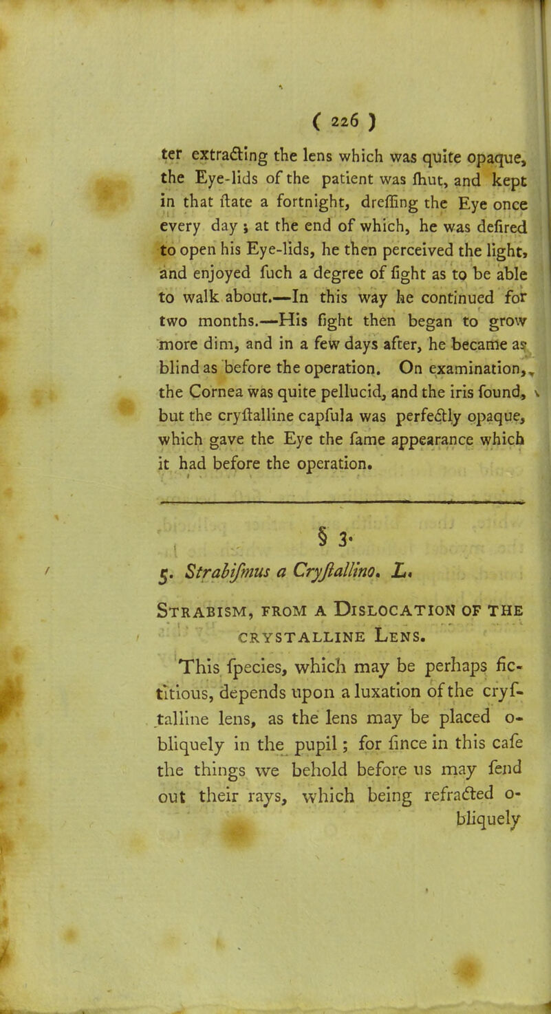ter extracting the lens which was quite opaque, the Eye-lids of the patient was fhut, and kept in that ftate a fortnight, dreffing the Eye once every day ; at the end of which, he was defired to open his Eye-lids, he then perceived the light, and enjoyed fuch a degree of fight as to be able to walk about.—In this way he continued for two months.—His fight then began to grow more dim, and in a few days after, he became as- blind as before the operation. On examination,, the Cornea was quite pellucid, and the iris found, but the cryftalline capfula was perfectly opaque, which gave the Eye the fame appearance which it had before the operation. § 3- 5. Strahifmus a Cryfiallino, L, Strabism, from a Dislocation of the crystalline lens. This fpecies, which may be perhaps fic- titious, depends upon a luxation of the cryf- talline lens, as the lens may be placed o- bliquely in the pupil; for fince in this cafe the things we behold before us may fend out their rays, which being refra&ed o- bliquely