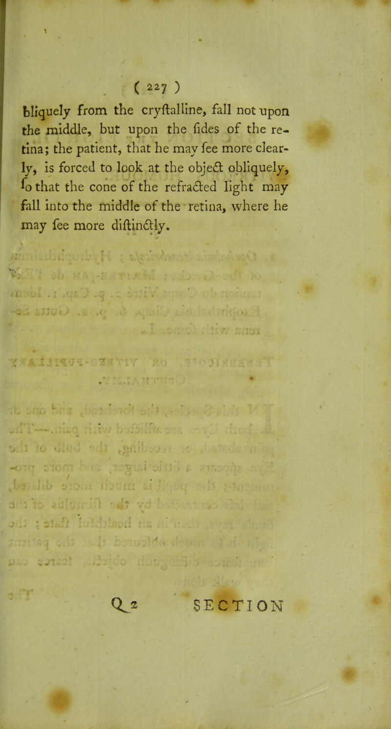 bliquely from the cryftaliine, fall not upon the middle, but upon the fides of the re- tina; the patient, that he may fee more clear- ly, is forced to look at the object obliquely, fo that the cone of the refracted light may fall into the middle of the retina, where he may fee more diftinctly. SECTION