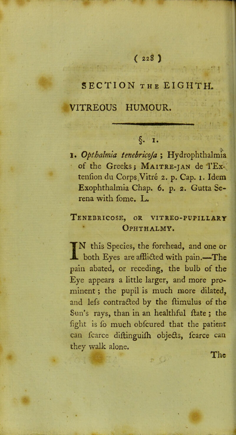 SECTION the EIGHTH. VITREOUS HUMOUR. §. it I. Opthalmla tenebricoja ; Hydrophthalmia of the Greeks j Maitre-jan de TEx« tenfiondu Corps ,Vitre 2. p. Cap. 1. Idem Exophthalmia Chap. 6. p. 2. Gutta Se- rena with fome. L. Tenebricose, or vitreo-pupillary Ophthalmy. IN this Species, the forehead, and one or both Eyes are afflicted with pain.—The pain abated, or receding, the bulb of the Eye appears a little larger, and more pro- minent ; the pupil is much more dilated, and lefs contracted by the ftimulus of the Sun's rays, than in an healthful ftate ; the fight is fo much obfcured that the patient can fcarce diftinguifh objects, fcarce can they walk alone. The