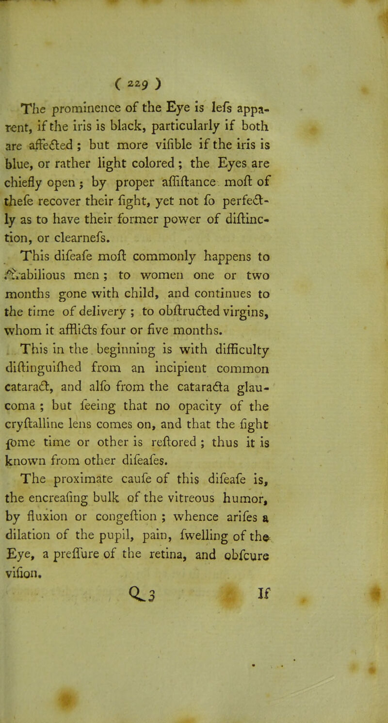 The prominence of the Eye is Iefs appa- rent, if the iris is black, particularly if both are affected ; but more vifible if the iris is blue, or rather light colored; the Eyes are chiefly open; by proper affiflance moft of thefe recover their fight, yet not fo perfect- ly as to have their former power of diftinc- tion, or clearnefs. This difeafe moll: commonly happens to i&abilious men; to women one or two months gone with child, and continues to the time of delivery ; to obitructed virgins, whom it afflicts four or five months. This in the beginning is with difficulty diftinguifhed from an incipient common cataract, and alfo from the cataracta glau- coma ; but feeing that no opacity of the cryftalline lens comes on, and that the fight fome time or other is reftored ; thus it is known from other difeafes. The proximate caufe of this difeafe is, the encreafing bulk of the vitreous humor, by fluxion or congeftion ; whence arifes a dilation of the pupil, pain, fwelling of th© Eye, a preffure of the retina, and obfcure vifion. 0.3 If