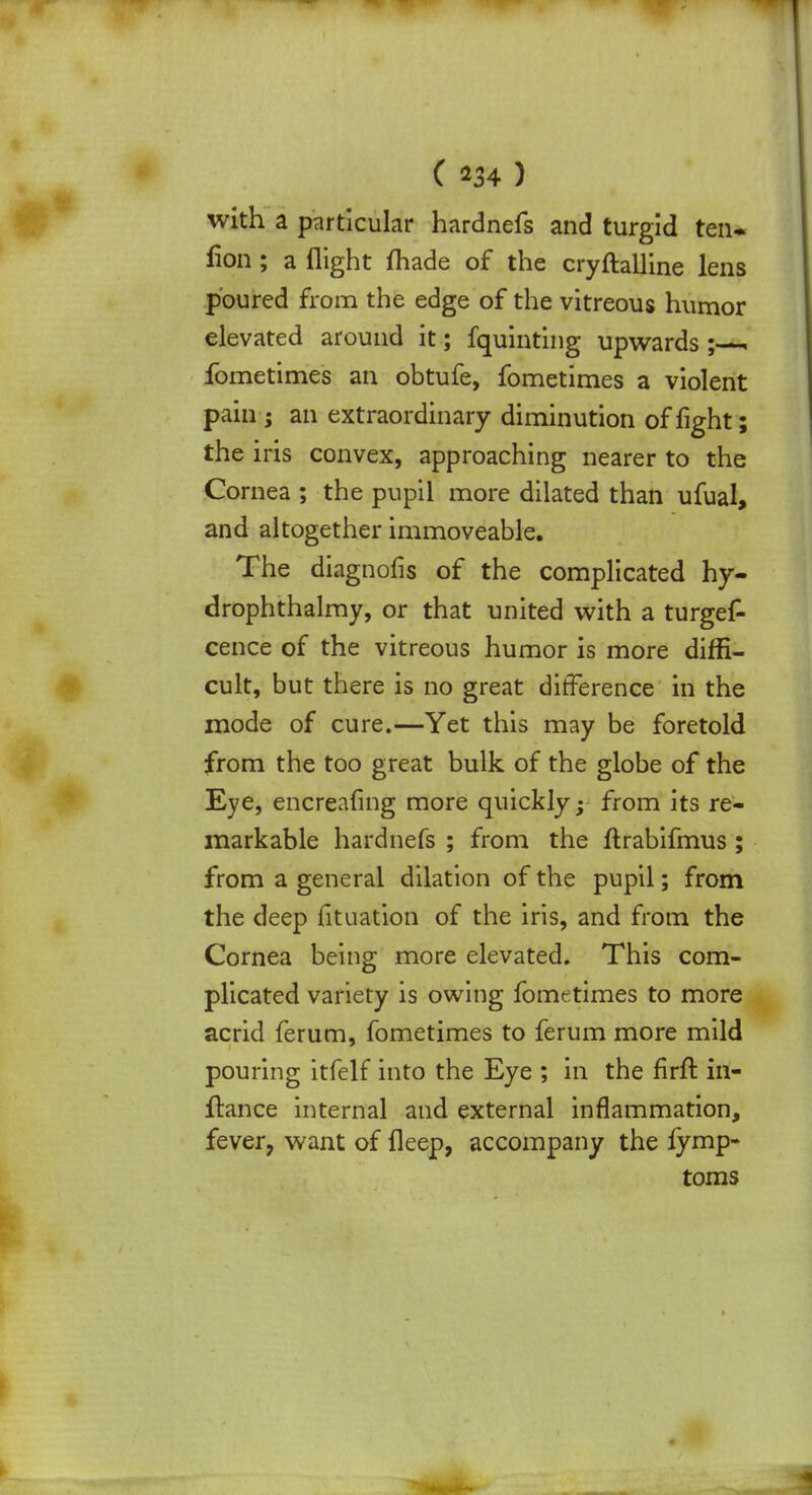 with a particular hardnefs and turgid ten. fion ; a flight made of the cryftalline lens poured from the edge of the vitreous humor elevated around it; fquinting upwards ; , fometimes an obtufe, fometimes a violent pain j an extraordinary diminution of fight; the iris convex, approaching nearer to the Cornea ; the pupil more dilated than ufual, and altogether immoveable. The diagnofis of the complicated hy- drophthalmy, or that united with a turgef- cence of the vitreous humor is more diffi- cult, but there is no great difference in the mode of cure.—Yet this may be foretold from the too great bulk of the globe of the Eye, encrealing more quickly; from its re- markable hardnefs ; from the ftrabifmus ; from a general dilation of the pupil; from the deep fituation of the iris, and from the Cornea being more elevated. This com- plicated variety is owing fometimes to more acrid ferum, fometimes to ferum more mild pouring itfelf into the Eye ; in the firft in- ftance internal and external inflammation, fever, want of fleep, accompany the fymp- toms