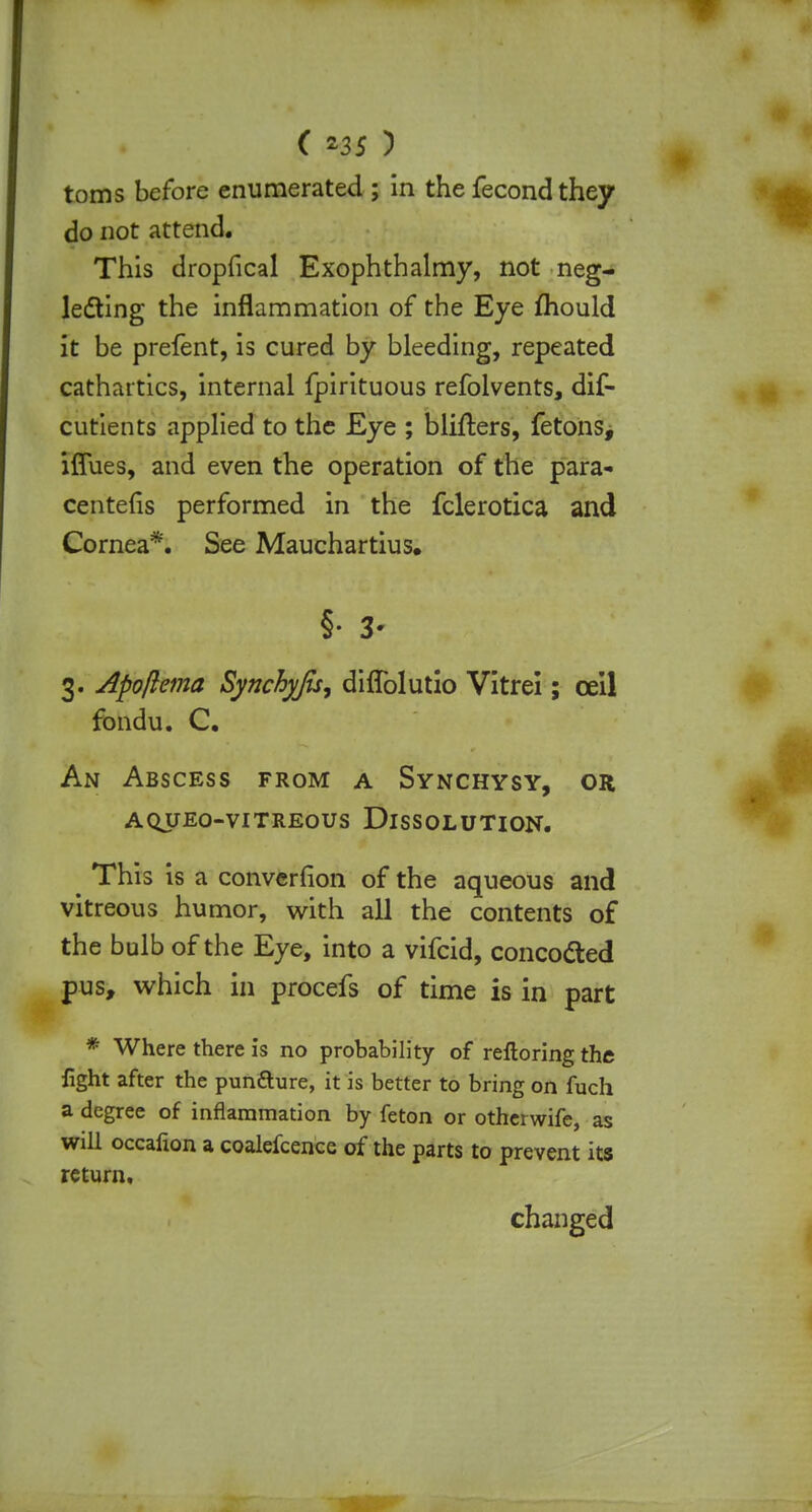 ( 35 ) toms before enumerated ; in the fecondthey do not attend. This dropfical Exophthalmy, not neg- lecting the inflammation of the Eye mould it be prefent, is cured by bleeding, repeated cathartics, internal fpirituous refolvents, dif- cutients applied to the Eye ; bliflers, fetonSj iffues, and even the operation of the para- centefis performed in the fclerotica and Cornea*. See Mauchartius. §• 3- 3. Apojlema Synchyju, diffolutio Vitrei; ceil fondu. C. An Abscess from a Synchysy, or aqueo-vitreous dissolution. e This is a converlion of the aqueous and vitreous humor, with all the contents of the bulb of the Eye, into a vifcid, concocted pus, which in procefs of time is in part * Where there is no probability of relloring the fight after the pun&ure, it is better to bring on fuch a degree of inflammation by feton or otherwife, as will occafion a coalefcence of the parts to prevent its return, changed