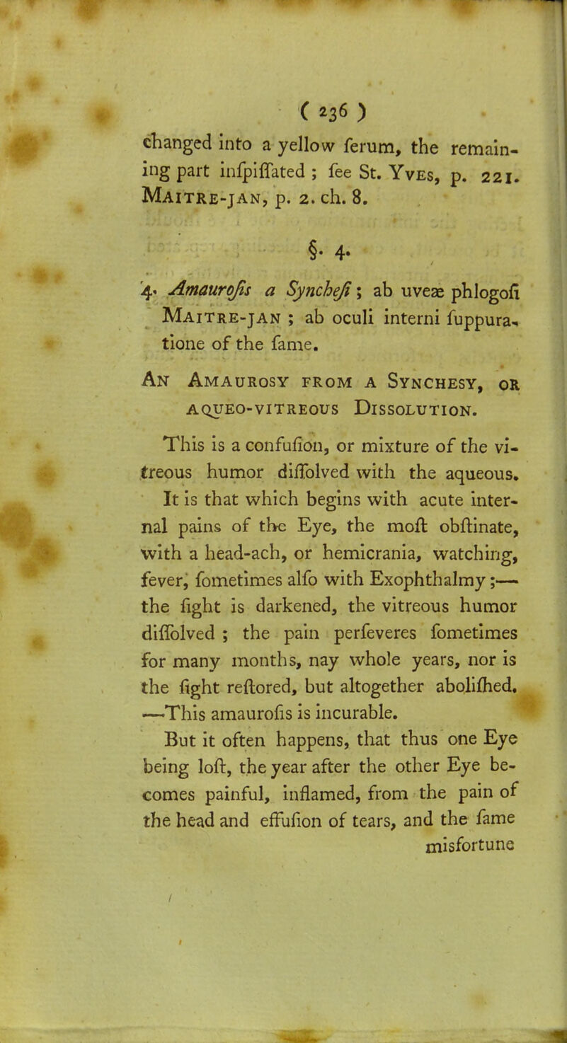 changed into a yellow ferum, the remain- ing part infpiffated ; fee St. Yves, p. 221. Maitre-jan, p. 2. ch. 8. §• 4- 4. Amaurofis a Syncheji; ab uveae phlogofi Maitre-jan ; ab oculi interni fuppura-. tione of the fame. An Amaurosy from a Synchesy, or aqueo-vitreous Dissolution. This is a confufion, or mixture of the vi- treous humor dirlolved with the aqueous. It is that which begins with acute inter- nal pains of the Eye, the moll obftinate, with a head-ach, or hemicrania, watching, fever, fometimes alfo with Exophthalmy;— the fight is darkened, the vitreous humor diffolved ; the pain perfeveres fometimes for many months, nay whole years, nor is the fight reftored, but altogether aboliihed. —This amaurofis is incurable. But it often happens, that thus one Eye being loft, the year after the other Eye be- comes painful, inflamed, from the pain of the head and effufion of tears, and the fame misfortune