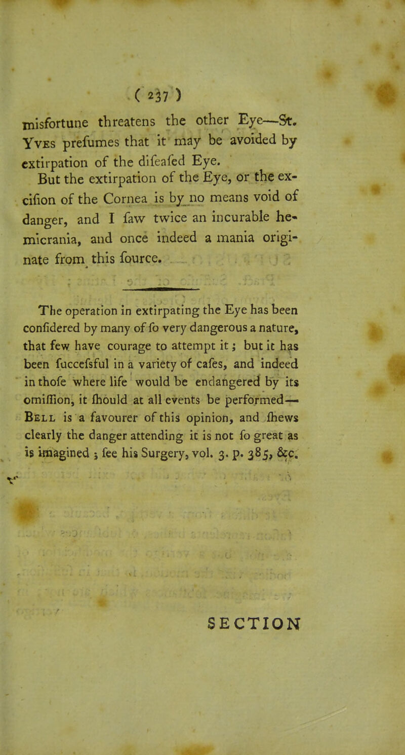 misfortune threatens the other Eye—St. Yves prefumes that it may be avoided by extirpation of the difeafed Eye. But the extirpation of the Eye, or the ex- cifion of the Cornea is by no means void of danger, and I faw twice an incurable he- micrania, and once indeed a mania origi- nate from this fource. The operation in extirpating the Eye has been confidered by many of fo very dangerous a nature, that few have courage to attempt it; but it has been fuccefsful in a variety of cafes, and indeed in thofe where life would be endangered by its omiflion, it mould at all events be performed— Bell is a favourer of this opinion, and (hews clearly the danger attending it is not fo great as is imagined ; fee his Surgery, vol. 3. p. 385, &c. SECTION