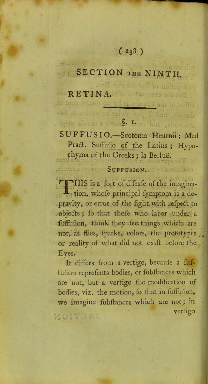 SECTION the NINTH. RETINA. §. i. SUFFUSIO.—Scotoma Heurnii; Med Pract. SufTufio of the Latins ; Hypo- chyma of the Greeks; la Berluc. Suffusion. THIS is a fort of difeafe of the imagina- tion, whofe principal fymptom is a de- pravity, or error of the fight, with refpect to objects; fo that thofe who labor .tinder a fufFufion, think they fee. things which are not, as flies, fparks, colors, the prototypes or reality of what did not exift before the Eyes. It differs from a vertigo, becaufe a fuf- fufion reprefents bodies, or fubftances which are not, but a vertigo the modification of bodies, viz. the motion, fo that in fufFufion, we imagine fubftances which are not; in vertigo