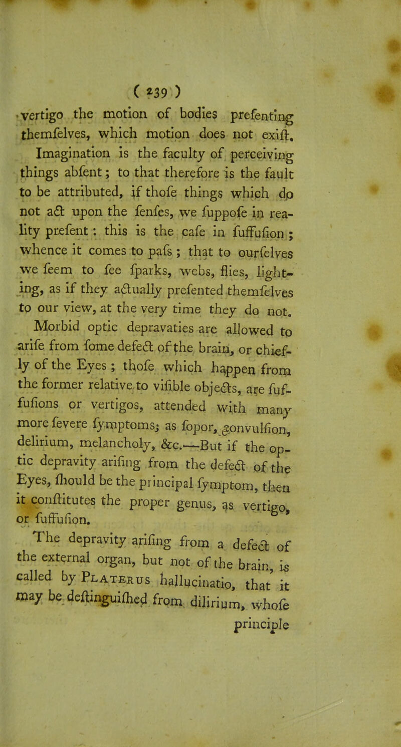 •vertigo the motion of bodies preferring themfelves, which motion does not exift. Imagination is the faculty of perceiving things abfent; to that therefore is the fault to be attributed, jf thofe things which do not act upon the fenfes, we fuppofe in rea- lity prefent: this is the cafe in fuffufion ; whence it comes to pafs; that to ourfelves we feem to fee fparks, webs, flies, light- ing, as if they adually prefented themfelves to our view, at the very time they do not. Morbid optic depravaties are allowed to arife from fome defect of the brain, or chief- ly of the Eyes; thofe which happen from the former relative to vifible objects, are fuf- fufions or vertigos, attended with many more fevere fymptoms; as fopor, £onvulfion, delirium, melancholy, &c..~But if the op- tic depravity arifing from the defect of the Eyes, mould be the principal fymptom, then it conftitutes the proper genus, as vertigo, or fuffufion. The depravity arifing from a defect of the external organ, but not of the brain is called by Platerus hajlucinatio, that it may be. deftinguiflicd from dilirium, whofe principle
