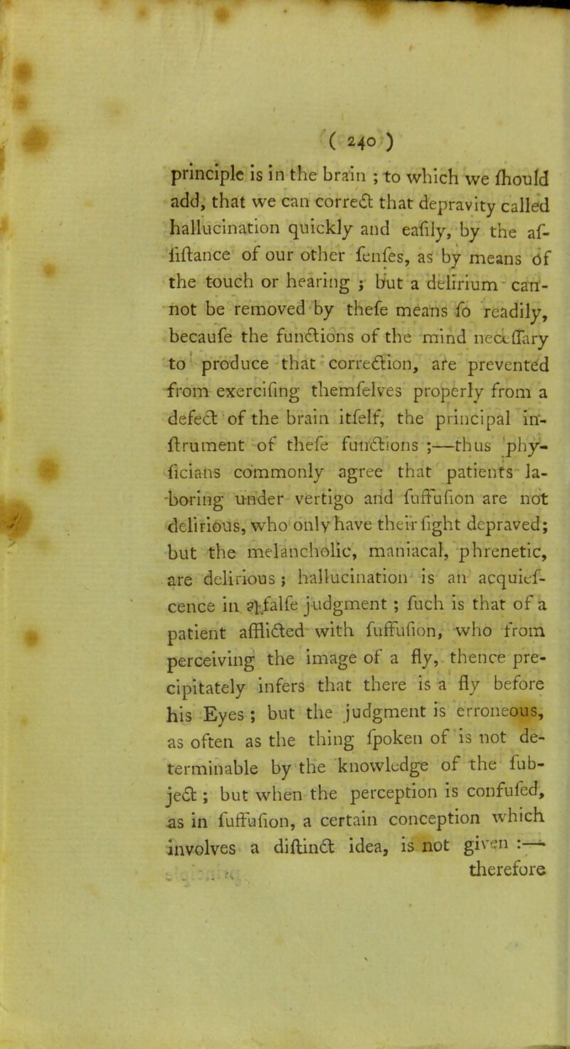 principle is in the brain ; to which we mould add, that we can correct that depravity called hallucination quickly and eafily, by the af- iiftance of our other fenfes, as by means of the touch or hearing j but a delirium can- not be removed by thefe means fo readily, becaufe the functions of the mind iiecefTary to produce that correction, are prevented from exercifing themfelves properly from a defect of the brain itfelf, the principal in- ftrument of thefe functions ;—thus phy- ficians commonly agree that patients la- boring under vertigo and fuffufion are not delirious, who only have their fight depraved; but the melancholic, maniacal, phrenetic, are delirious ; hallucination is an acquief- cence in ?tfalfe judgment ; fuch is that of a patient afflicted with fuffufion, who from perceiving the image of a fly, thence pre- cipitately infers that there is a fly before his Eyes ; but the judgment is erroneous, as often as the thing fpoken of is not de- terminable by the knowledge of the fub- ject; but when the perception is confufed, as in fuffufion, a certain conception which involves a diftinct idea, is not given :—• therefore